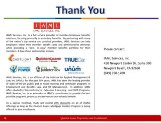 16
IAML Services, Inc. is a full service provider of member/employee benefits
solutions, focusing primarily on voluntary benefits. By partnering with many
of the nation’s top service and product providers, IAML Services can help
employers lower their member benefit costs and administrative demands
while providing a "best- in-class" member benefits portfolio for their
members. A few of our partnerships include:
IAML Services, Inc. is an affiliate of the Institute for Applied Management &
Law, Inc. (IAML). For the past 30+ years, IAML has been the leading provider
of state-of-the-art public and in-house training and certificate programs in
Employment and Benefits Law, and HR Management. In addition, IAML
offers AudioPro Teleconferences, Extensive E-Learning and DVD Programs.
IAML Services, Inc. is an extension of IAML’s commitment to provide the best
possible programs, products and services to our valued clientele.
As a special incentive, IAML will extend 20% discounts on all of IAML’s
offerings as long as the Quicken Loans Mortgage Insiders Program is being
offered to your employees.
IAML Services, Inc.
450 Newport Center Dr., Suite 390
Newport Beach, CA 92660
(949) 760-1700
Please contact:
Quicken Loans Proprietary and Confidential
 