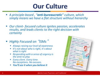 4
 A principle-based , “anti-bureaucratic” culture, which
simply means we have a flat structure without hierarchy
 Our client- focused culture ignites passion, accelerates
results, and leads clients to the right decision with
certainty
 Highly Focused on “ISMs”
 Always raising our level of awareness
 It’s not about who is right, it’s about
what is right
 Responding with a sense of urgency is
the ante to play
 Every client. Every time.
No exceptions. No excuses.
 You’ll see it when you believe it
Quicken Loans Proprietary and Confidential
 