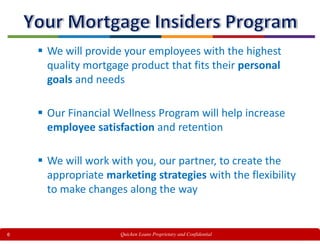 6
 We will provide your employees with the highest
quality mortgage product that fits their personal
goals and needs
 Our Financial Wellness Program will help increase
employee satisfaction and retention
 We will work with you, our partner, to create the
appropriate marketing strategies with the flexibility
to make changes along the way
Quicken Loans Proprietary and Confidential
 
