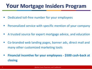 7
 Dedicated toll-free number for your employees
 Personalized service with specific mention of your company
 A trusted source for expert mortgage advice, and education
 Co-branded web landing pages, banner ads, direct mail and
many other customized marketing tools
 Financial incentive for your employees - $500 cash-back at
closing
Quicken Loans Proprietary and Confidential
 