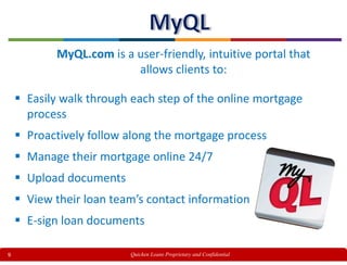 9
MyQL.com is a user-friendly, intuitive portal that
allows clients to:
 Easily walk through each step of the online mortgage
process
 Proactively follow along the mortgage process
 Manage their mortgage online 24/7
 Upload documents
 View their loan team’s contact information
 E-sign loan documents
Quicken Loans Proprietary and Confidential
 