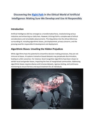 Discovering the Right Path in the Ethical World of Artificial
Intelligence: Making Sure We Develop and Use AI Responsibly
Introduction
Artificial Intelligence (AI) has emerged as a transformative force, revolutionising various
industries and enhancing our daily lives. However, AI brings forth a complex web of ethical
considerations and remarkable advancements. This blog delves into the ethical dilemmas
surrounding AI, including algorithmic biases, job displacement, privacy concerns, and the
pressing need for responsible AI development and deployment.
Algorithmic Biases: Unveiling the Hidden Prejudices
While algorithms have the potential to streamline decision-making processes, they are not
immune to biases. AI systems trained on biased datasets may perpetuate discrimination,
leading to unfair outcomes. For instance, facial recognition algorithms have been shown to
exhibit racial and gender biases, impacting the lives of marginalised communities. Addressing
algorithmic biases requires diverse and inclusive datasets, rigorous testing, and continuous
monitoring to ensure fairness and equal treatment for all individuals.
 