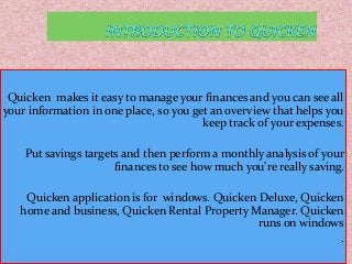 Quicken makes it easy to manage your finances and you can see all
your information in one place, so you get an overview that helps you
keep track of your expenses.
Put savings targets and then perform a monthly analysis of your
finances to see how much you're really saving.
Quicken application is for windows. Quicken Deluxe, Quicken
home and business, Quicken Rental Property Manager. Quicken
runs on windows
.
 