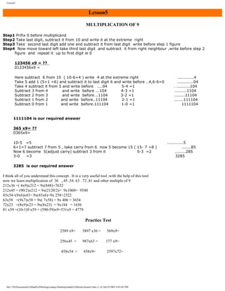 Lesson5

Lesson5
MULTIPLICATION OF 9
Step1 Prifix 0 before multiplicand
Step2 Take last digit, subtract it from 10 and write it at the extreme right
Step3 Take second last digit add one and subtract it from last digit write before step 1 figure
Step4 Now move toward left take third last digit and subtract it from right neighbour ,write before step 2
figure and repeat it up to first digit ie 0
123456 x9 = ??
0123456x9 =
Here subtract 6 from 10 ( 10-6=4 ) write 4 at the extreme right
Take 5 add 1 (5+1 =6) and subtract it to last digit 6 and write before ..4,6-6=0
Take 4 subtract it from 5 and write before ....04
5-4 =1
Subtract 3 from 4
and write before ...104
4-3 =1
Subtract 2 from 3
and write before ..1104
3-2 =1
Subtract 1 from 2
and write before..11104
2-1 =1
Subtract 0 from 1
and write before.111104
1-0 =1

............4
............04
. ..........104
.........1104
........11104
.......111104
1111104

1111104 is our required answer
365 x9= ??
0365x9=
10-5 =5
6+1=7 subtract 7 from 5 , take carry from 6 now 5 become 15 ( 15- 7 =8 )
Now 6 become 5(adjust carry) subtract 3 from it
5-3 =2
3-0
=3
3285 is our required answer

I think all of you understand this concept . It is a very useful tool ,with the help of this tool
now we learn multiplication of 36 ,.45 ,54. 63 . 72 ,81 and other multiple of 9
212x36 =( 4x9)x212 = 9x(848)=7632
212x45 = (90/2)x212 = 9x(2120/2)= 9x1060= 9540
43x54=(9x6)x43= 9x(43x6)=9x 258=2322
63x58 =(9x7)x58 = 9x( 7x58) = 9x 406 = 3654
72x23 =(8x9)x23 = 9x(8x23) = 9x184 = 1656
81 x59 =(10-1)9 x59 = (590-59)x9=531x9 = 4779

Practice Test
2589 x9=

5897 x36 =

569x9=

256x45 =

987x63 =

177 x9=

458x54 =

458x9=

2597x72=

file:///D|/Documents%20and%20Settings/sanjay/Desktop/maths%20tricks/lesson5.htm (1 of 2)6/25/2003 4:03:02 PM

............5
.......85
........285
3285

 