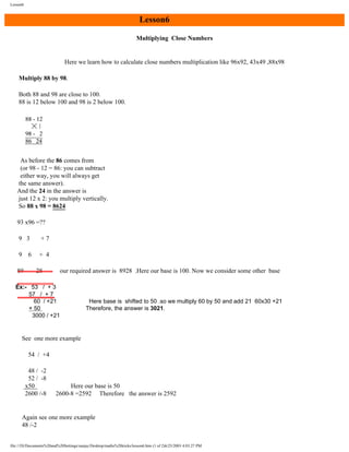 Lesson6

Lesson6
Multiplying Close Numbers

Here we learn how to calculate close numbers multiplication like 96x92, 43x49 ,88x98
Multiply 88 by 98.
Both 88 and 98 are close to 100.
88 is 12 below 100 and 98 is 2 below 100.

As before the 86 comes from
(or 98 - 12 = 86: you can subtract
either way, you will always get
the same answer).
And the 24 in the answer is
just 12 x 2: you multiply vertically.
So 88 x 98 = 8624
93 x96 =??
9 3

+7

9

+ 4

6

89

28

our required answer is 8928 .Here our base is 100. Now we consider some other base

Ex:- 53 / + 3
57 / + 7
60 / +21
× 50
3000 / +21

Here base is shifted to 50 .so we multiply 60 by 50 and add 21 60x30 +21
Therefore, the answer is 3021.

See one more example
54 / +4
48 / -2
52 / -8
x50
2600 /-8

Here our base is 50
2600-8 =2592 Therefore the answer is 2592

Again see one more example
48 /-2

file:///D|/Documents%20and%20Settings/sanjay/Desktop/maths%20tricks/lesson6.htm (1 of 2)6/25/2003 4:03:27 PM

 