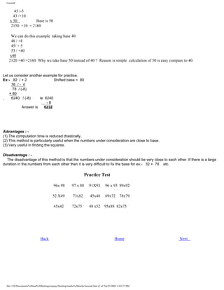 Lesson6

45 /-5
43 /+10
x 50
Base is 50
2150 +10 = 2160
We can do this example taking base 40
48 / +8
45/ + 5
53 / +40
x40
2120 +40 =2160 Why we take base 50 instead of 40 ? Reason is simple calculation of 50 is easy compare to 40.

Let us consider another example for practice.
Ex:- 82 / + 2
Shifted base = 80
76 / - 4
78 / (-8)
× 80
6240 / (-8)
ie 6240
-8
Answer is
6232

Advantages : (1) The computation time is reduced drastically.
(2) This method is particularly useful when the numbers under consideration are close to base.
(3) Very useful in finding the squares.
Disadvantage : The disadvantage of this method is that the numbers under consideration should be very close to each other. If there is a large
duration in the numbers from each other then it is very difficult to fix the base for ex:- 32 × 78 etc.

Practice Test
96x 98

91X93

96 x 93 89x92

52 X49

73x82

45x48

69x72

45x42

Back

97 x 88

72x75

48 x52

95x88 82x75

78x79

Home

file:///D|/Documents%20and%20Settings/sanjay/Desktop/maths%20tricks/lesson6.htm (2 of 2)6/25/2003 4:03:27 PM

Next

 