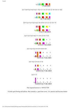 Lesson8

x_2_3_3_2 _ 9 _ 7
1171081019035
2x7+3x9+5x2+4x3+6x3 +5x2+11=14+27+10+12+18+10+11=102
2 3 5

4

6

5

x_2_3_3_ 2 _ 9 _ 7
1021171081019035
2x9+3x2+5x3+4x3+6x2+10=18+6+15+12+12+10 =73
2 3 5

4

6

5

x_2_3_3 _ 2 _ 9 _ 7
731021171081019035
2x2+3x3+5x3+4x2+7= 4+9+15+8+7=43
2 3 5

4

6

5

x_2_3_ 3 _ 2 _ 9 _ 7
43731021171081019035
2x3+3x3+5x2+4=6+9+10+4=29
2 3

5

4

6

5

x_2_3 _ 3 _ 2 _ 9 _ 7
2943731021171081019035
2x3+3x2+2=6+6+2=14
2 3

5

4

6

5

x_2_ 3 _ 3 _ 2 _ 9 _ 7
142943731021171081019035
2x2+1=5
2 3

5

4

6

5

x_2_ 3 _ 3 _ 2 _ 9 _ 7
5142943731021171081019035
Our required answer is 5493327109
It looks quite boring and tedious .But certainly a great time saver, do practice and become master

file:///D|/Documents%20and%20Settings/sanjay/Desktop/maths%20tricks/lesson8.htm (2 of 3)6/25/2003 4:03:32 PM

 