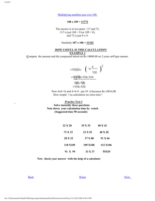 Lesson1

Multiplying numbers just over 100.
108 x 109 = 11772
The answer is in two parts: 117 and 72,
117 is just 108 + 9 (or 109 + 8),
and 72 is just 8 x 9.
Similarly 107 x 106 = 11342
HOW USEFUL IS THIS CALCULATION!
EXAMPLE 1
Compute the amount and the compound intrest on Rs 10000.00 on 2.years at4%per annum.

Now 4x4=16 and 4+4=8 put 10 it becomes Rs 10816.00
How simple ! no calculation no extra time !
Practice Test 1
Solve mentally these questions
Note down your calculation time by watch
(Suggested time 90 seconds)

22 X 28
73 X 33
28 X 22

35 X 35
12 X 92

48 X 42
48 X 28

37 X 88

118 X105

109 X108

91 X 99

33 X 37

91 X 66
112 X106
55X55

Now check your answer with the help of a calculator

Back

Home

file:///D|/Documents%20and%20Settings/sanjay/Desktop/maths%20tricks/lesson1ur20.htm (2 of 3)6/25/2003 4:00:19 PM

Next

 