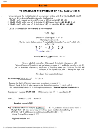 Lesson9

Lesson9
TO CALCULATE THE PRODUCT OF NOs. Ending with 5
Here we discuss the multiplication of two numbers ending with 5 ie 25x25 ,25x45 35 x75
we cover three types of problems under this heading
1. 25x25 both nos are same no difference ie difference is 0(25-25 =0)
2. 25x35 45x75 difference of first digits (35-25) is odd like 10 ,30 ,70,90 ,110
3. 25x45 45 x65 difference of first digits (45-25 ) is even like 20, 60 ,40 ,120

Let us take first case when there is no difference
75x75 = 5625
The answer is in two parts: 56 and 25.
The last part is always 25.
The first part is the first number, 7, multiplied by the number "one more", which is 8:
so 7 x 8 = 56

Similarly 85x85 = 7225 because 8 x 9 = 72.

Now we take both cases where difference of first digit is either even or odd
When difference of first digit is odd our last part of answer is 75 and in the case of even it is 25
you can remember it by this way - difference of first digits is odd , take 75 having first digit odd
difference of first digist is even, take 25 having first digit even
Now Learn How to calculate first part
See this example 25x45 =??????

45 -25 =20

Because first digit's difference is even ,our second part of answer is 25
Multiply 2 to 4 ie 2x4 =8, take average of first digit of both numbers (2+4) /2 = 6/2=3
this 3 also add to 8 ie 8+3 =11 It is first part of our answer . Now our required answer is 1125
See one more example 45 x85 =???

8x4 =32

(8+4)/2 =12 /2=6

Difference is even 8-4 =4 second part is 25

32 +6 =38

Required answer is 3825
Now see the odd difference example 45 x55=???
5-4 =1, difference is odd so second part is 75
Multiply 5x4 = 20 now take average of both first digits numbers after deducting 1
(5+4-1)/2 =8/2=4 add this one to multiplication of 5and 4 ie 20 +4 =24
It is our first part Now answer is 2475
Required answer is 2475

file:///D|/Documents%20and%20Settings/sanjay/Desktop/maths%20tricks/lesson9.htm (1 of 2)6/25/2003 4:03:02 PM

 