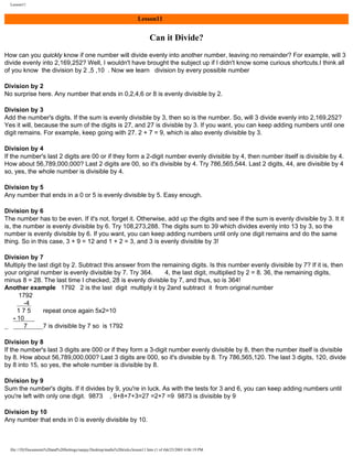 Lesson11

Lesson11

Can it Divide?
How can you quickly know if one number will divide evenly into another number, leaving no remainder? For example, will 3
divide evenly into 2,169,252? Well, I wouldn't have brought the subject up if I didn't know some curious shortcuts.I think all
of you know the division by 2 ,5 ,10 . Now we learn division by every possible number
Division by 2
No surprise here. Any number that ends in 0,2,4,6 or 8 is evenly divisible by 2.
Division by 3
Add the number's digits. If the sum is evenly divisible by 3, then so is the number. So, will 3 divide evenly into 2,169,252?
Yes it will, because the sum of the digits is 27, and 27 is divisble by 3. If you want, you can keep adding numbers until one
digit remains. For example, keep going with 27. 2 + 7 = 9, which is also evenly divisible by 3.
Division by 4
If the number's last 2 digits are 00 or if they form a 2-digit number evenly divisible by 4, then number itself is divisible by 4.
How about 56,789,000,000? Last 2 digits are 00, so it's divisible by 4. Try 786,565,544. Last 2 digits, 44, are divisible by 4
so, yes, the whole number is divisible by 4.
Division by 5
Any number that ends in a 0 or 5 is evenly divisible by 5. Easy enough.
Division by 6
The number has to be even. If it's not, forget it. Otherwise, add up the digits and see if the sum is evenly divisible by 3. It it
is, the number is evenly divisible by 6. Try 108,273,288. The digits sum to 39 which divides evenly into 13 by 3, so the
number is evenly divisible by 6. If you want, you can keep adding numbers until only one digit remains and do the same
thing. So in this case, 3 + 9 = 12 and 1 + 2 = 3, and 3 is evenly divisible by 3!
Division by 7
Multiply the last digit by 2. Subtract this answer from the remaining digits. Is this number evenly divisible by 7? If it is, then
your original number is evenly divisible by 7. Try 364.
4, the last digit, multiplied by 2 = 8. 36, the remaining digits,
minus 8 = 28. The last time I checked, 28 is evenly divisble by 7, and thus, so is 364!
Another example 1792 2 is the last digit multiply it by 2and subtract it from original number
1792
-4
175
repeat once again 5x2=10
- 10
7
7 is divisible by 7 so is 1792
Division by 8
If the number's last 3 digits are 000 or if they form a 3-digit number evenly divisible by 8, then the number itself is divisible
by 8. How about 56,789,000,000? Last 3 digits are 000, so it's divisible by 8. Try 786,565,120. The last 3 digits, 120, divide
by 8 into 15, so yes, the whole number is divisible by 8.
Division by 9
Sum the number's digits. If it divides by 9, you're in luck. As with the tests for 3 and 6, you can keep adding numbers until
you're left with only one digit. 9873 , 9+8+7+3=27 =2+7 =9 9873 is divisible by 9
Division by 10
Any number that ends in 0 is evenly divisible by 10.

file:///D|/Documents%20and%20Settings/sanjay/Desktop/maths%20tricks/lesson11.htm (1 of 4)6/25/2003 4:06:19 PM

 