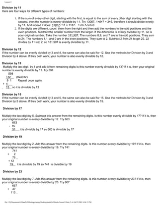 Lesson11

Division by 11
Here are four ways for different types of numbers:
1. If the sum of every other digit, starting with the first, is equal to the sum of every other digit starting with the
second, then the number is evenly divisible by 11. Try 13057. 1+0+7 = 3+5, therefore it should divide evenly
by 11. And indeed it does: 13057 / 11 = 1187. 1+0+7-3-5=0
2. If the digits are different, count them from the right and then add the numbers in the odd positions and the
even positions. Subtract the smaller number from the larger. If the difference is evenly divisible by 11, so is
your original number. Take the number 181,907. The numbers 8,9, and 7 are in the odd positions. They sum
to 24. The numbers 1,1, and 0 are in the even positions. They sum to 2. Subtract 2 from 24 to get 22. 22
divides by 11 into 2, so 181,907 is evenly divisible by 11.
Division by 12
If the number can be evenly divided by 3 and 4, the same can also be said for 12. Use the methods for Division by 3 and
Division by 4 above. If they both work, your number is also evenly divisible by 12.
Division by 13
Multiply the last digit by 4 and add it from remaining digits Is this number evenly divisible by 13? If it is, then your original
number is evenly divisible by 13. Try 598
598
+32
(8x4=32)
9 1
Repeat once again
+ 4
13 so it is divisible by 13
Division by 15
If the number can be evenly divided by 3 and 5, the same can also be said for 15. Use the methods for Division by 3 and
Division by 5 above. If they both work, your number is also evenly divisible by 15.
Division by 17
Multiply the last digit by 5. Subtract this answer from the remaining digits. Is this number evenly divisible by 17? If it is, then
your original number is evenly divisible by 17. Try 663
663
- 15
51
it is divisible by 17 so 663 is divisible by 17
Division by 19
Multiply the last digit by 2. Add this answer from the remaining digits. Is this number evenly divisible by 19? If it is, then
your original number is evenly divisible by 19. Try 741
741
+
2
76
+ 12
19 it is divisible by 19 so 741 is divisible by 19
Division by 23
Multiply the last digit by 7. Add this answer from the remaining digits. Is this number evenly divisible by 23? If it is, then
your original number is evenly divisible by 23. Try 667
667
+ 47
113

file:///D|/Documents%20and%20Settings/sanjay/Desktop/maths%20tricks/lesson11.htm (2 of 4)6/25/2003 4:06:19 PM

 
