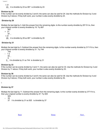 Lesson11

+ 21
23 it is divisible by 23 so 667 is divisible by 23
Division by 24
If the number can be evenly divided by 3 and 8, the same can also be said for 24. Use the methods for Division by 3 and
Division by 8 above. If they both work, your number is also evenly divisible by 24.
Division by 29
Multiply the last digit by 3. Add this answer from the remaining digits. Is this number evenly divisible by 29? If it is, then
your original number is evenly divisible by 19. Try 667
667
+ 21
87
+ 21
29 it is divisible by 29 so 667 is divisible by 29
Division by 31
Multiply the last digit by 3. Subtract this answer from the remaining digits. Is this number evenly divisible by 31? If it is, then
your original number is evenly divisible by 31. Try 744
744
- 12
62
6
0 it is divisible by 31 so 744 is divisible by 31
Division by 33
If the number can be evenly divided by 3 and 11, the same can also be said for 33. Use the methods for Division by 3 and
Division by 11 above. If they both work, your number is also evenly divisible by 33.
Division by 36
If the number can be evenly divided by 4 and 9, the same can also be said for 36. Use the methods for Division by 4 and
Division by 9 above. If they both work, your number is also evenly divisible by 36.
t
Division by 37
Multiply the last digit by 11. Subtract this answer from the remaining digits. Is this number evenly divisible by 37? If it is,
then your original number is evenly divisible by 37. Try 925
925
- 55
37 it is divisible by 31 so 925 is divisible by 37

Back

Home

file:///D|/Documents%20and%20Settings/sanjay/Desktop/maths%20tricks/lesson11.htm (3 of 4)6/25/2003 4:06:19 PM

Next

 
