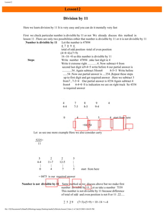 Lesson12

Lesson12
Division by 11
Here we learn division by 11 It is very easy and you can do it mentally very fast
First we check particular number is divisible by 11 or not We already discuss this method in
lesson 11 .There are only two possibilities either that number is divisible by 11 or it is not divisible by 11
Number is divisible by 11
Let the number is 47894
4 7 8 9 4
total of odd position -total of even position
(4+8+4)-(7+9)
16 -16 =0 so this number is divisible by 11
Steps
Write number 47894 ,take last digit ie 4
Write it extreme right .............4. Now subtract 4 from
second last digit ie9-4=5 write before 4 our partial answer is
.............54 .Again subtract 5from8
8-5=3 Write before
......54 .Now our partial answer is ....354 ,Repeat these steps
up to first digit and get required answer .Here we subtract 3
from7 , 7-3=4 Our partial answer is 4354 Again subtract 4
from4
4-4=0 0 is indication we are on right track So 4354
is required answer

4
4-4

7
7-3

8
8-5

9
9-4

4

3

5

0

4

4 start from here

=04354
Let us see one more example Here we also consider carry
5225=
11

5
4-4
|
0

2
11-7
|
4

2
12-5
|
7

5
|
|.
5

start from here

= 0475 is our required answer
Number is not divisible by 11

Same method as we discuss above but we make first
number divisible by 11. Let us take a number 7539
This number is not divisible by 11 because difference
of total of odd and even position is not 0 or 11 .22.....
7 5 39

(7+3)-(5+9) = 10 -14 =--4

file:///D|/Documents%20and%20Settings/sanjay/Desktop/maths%20tricks/lesson12.htm (1 of 3)6/25/2003 4:06:05 PM

 