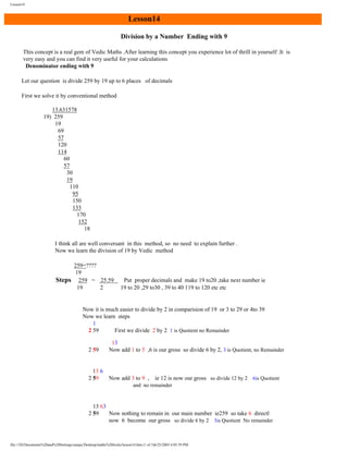Lesson14

Lesson14
Division by a Number Ending with 9
This concept is a real gem of Vedic Maths .After learning this concept you experience lot of thrill in yourself .It is
very easy and you can find it very useful for your calculations
Denominator ending with 9
Let our question is divide 259 by 19 up to 6 places of decimals
First we solve it by conventional method
13.631578
19) 259
19
69
57
120
114
60
57
30
19
110
95
150
133
170
152
18
I think all are well conversant in this method, so no need to explain further .
Now we learn the division of 19 by Vedic method
259=????
19
Steps 259 = 25.59
19
2

Put proper decimals and make 19 to20 ,take next number ie
19 to 20 ,29 to30 , 39 to 40 119 to 120 etc etc

Now it is much easier to divide by 2 in comparision of 19 or 3 to 29 or 4to 39
Now we learn steps
1
2 59
First we divide 2 by 2 1 is Quotient no Remainder
2 59

13
Now add 1 to 5 ,6 is our gross so divide 6 by 2, 3 is Quotient, no Remainder

13 6
2 59

Now add 3 to 9 ,

ie 12 is now our gross so divide 12 by 2 6is Quotient

and no remainder

13 63
2 59
Now nothing to remain in our main number ie259 so take 6 directl
now 6 become our gross so divide 6 by 2 3is Quotient No remainder

file:///D|/Documents%20and%20Settings/sanjay/Desktop/maths%20tricks/lesson14.htm (1 of 3)6/25/2003 4:05:59 PM

 