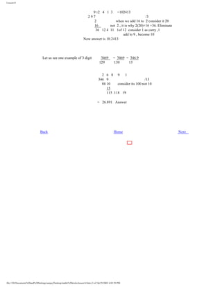 Lesson14

9 12 4 1 3 =102413
297
/3
2
when we add 16 to 2 consider it 20
16
not 2 , it is why 2(20)+16 =36. Eliminate
36 12 4 11 1of 12 consider 1 as carry ,1
add to 9 , become 10
Now answer is 10.2413

Let us see one example of 3 digit

3469
129

= 3469 = 346.9
130
13

2 6 8 9
1
346 9
/13
88 10
consider its 100 not 10
15
115 118 19
= 26.891 Answer

Back

Home

file:///D|/Documents%20and%20Settings/sanjay/Desktop/maths%20tricks/lesson14.htm (3 of 3)6/25/2003 4:05:59 PM

Next

 