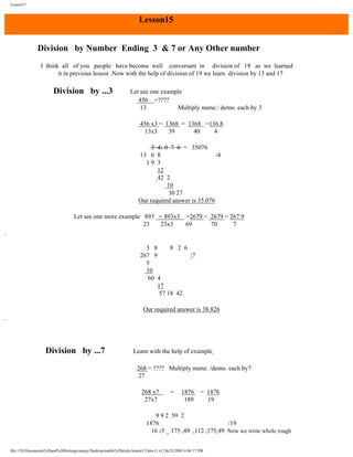 Lesson15

Lesson15
Division by Number Ending 3 & 7 or Any Other number
I think all of you people have become well conversant in division of 19 as we learned
it in previous lesson .Now with the help of division of 19 we learn division by 13 and 17

Division by ...3

Let see one example
456 =????
13
Multiply nume./ demo. each by 3
456 x3 = 1368 = 1368 =136.8
13x3
39
40
4
3 41 0 7 6 = 35076
13 6 8
/4
19 3
12
42 2
10
30 27
Our required answer is 35.076

Let see one more example 893 = 893x3 =2679 = 2679 = 267.9
23
23x3
69
70
7

3 8
8 2 6
267 9
/7
5
10
60 4
17
57 18 42
Our required answer is 38.826

Division by ...7

Learn with the help of example
268 = ???? Multiply nume. /demo. each by7
27
268 x7
27x7

=

1876
189

= 1876
19

9 9 2 59 2
1876
/19
16 15 _ 175 ,49 ,112 ,175,49 Now we write whole rough
file:///D|/Documents%20and%20Settings/sanjay/Desktop/maths%20tricks/lesson15.htm (1 of 2)6/25/2003 4:06:17 PM

 