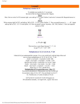 New Page 1

Lesson2
Multiplying a number by 11
To multiply any number by 11 we just put
the total of the two figures between the 2 figures.
32X11
Here first we write 2 of 32 extreme right ,now add up 3+2 =5 ,put 5 before 2 and write 3 extreme left .Required answer is
352
322x11
Write extreme right 2of 322 and add up 2&2 of 322 , 2+2=4 ,write 4 before 2 Now our partial answer is ...........42 .Again
add up 3&2 of 322 .3+2 =5 write before ..42 .Now our partial answer becomes ..542 .Put 3 before 5 . Now our required
answer is 3542

q

77 x 11 = 847

This involves a carry figure because 7 + 7 = 14
we get 77 x 11 = 7147 = 847
Multiplication of 22 ,33 ,44 ,55, 66 , 77 ,88
I think all of you understand this concept . It is a very useful tool ,with the help of this tool
now we learn multiplication of 22 ,33 .44 ,55. 66 . 77 ,88
22x45 =( 2x11)x45 = 11x(2x45)=11x90= 990
33x66 = (3x11)x66 = 11x(3x66)= 11x198= 2178
44x356=(4x11)x356= 11x(4x356)=11x 14 24=1 5664
55x58 =(5x11)x28 = 11x( 5x28) = 11x 140 = 1540
66x23 =(6x11)x23 = 11x(6x23) = 11x138 = 1518
Same way 77 =7x11 and 88=8x11
Multiplication of 11 is great time saver How ???
You can do calculations in Mensuration very fast by this tool
As you know value of π is 22/7 .You can break it as 2x11/7
Ex Find the area of circle of radius of 14 cm
(22/7)x14x14=11x2x2x14=11x56=616square cm
All calculation mentally, no rough work , a great time saver.

file:///D|/Documents%20and%20Settings/sanjay/Desktop/maths%20tricks/lesson2.html (1 of 2)6/25/2003 4:02:30 PM

 