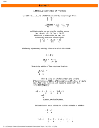 Lesson17

Lesson17
Addition & Subtraction of Fractions
Use VERTICALLY AND CROSSWISE to write the answer straight down!
2 +8 =
3
4
2x4 +8x3 = 8+24
12
12

=32 =16
12
6

Multiply crosswise and add to get the top of the answer:
2 x 4 = 8 and 8 x 3 = 24. Then 8+ 24= 32.
The bottom of the fraction is just 3 x 4 = 12
You multiply the bottom number together
2 +7 =
18 +49 = 67
7
9
9 x7
63

Subtracting is just as easy: multiply crosswise as before, but subtrac

3/ 5 -2/ 6
18-10 =
30

8 = 4
30 15

Now see the addition of these compound fractions
1 +21

1

2

=

3

Here 1 and 2 are whole numbers and 1/2 and
1/3 are fractions .Addition of these compound fractions are quite
easy .Add whole numbers and fractions separately then
write both together

1+2 = 3
=35

. 1
2

+1=
3

3+2 =5
6 6

6
It is our required answer

In subtraction do as before but subtract instead of addition
5

5- 2 =3

2 - 22 =
3
4

2 3

2 =
4

file:///D|/Documents%20and%20Settings/sanjay/Desktop/maths%20tricks/lesson17.htm (1 of 2)6/25/2003 4:05:54 PM

8 -6 =
12

2 = 1
12
6

 