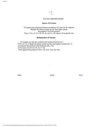 Lesson17

=3

1
6

It is our required answer

Square of Fraction
To square any compound fraction containing 1/2, like 41/2 for instance
Multiply the whole number by the next higher whole
and append 1/4 to the product.
Thus, 4 1/2 x 4 1/2 = 20 1/4. (4 x (4+1) = 20; tag on 1/4 to get 20 1/4.)
Multiplication of fraction
To multiply any two like numbers with fractions that sum to 1
6 3/4 x 6 1/4), multiply the whole number by the next highest number (6 x 7)
and append the product of the fractions (3/4 x 1/4).
In the case of 6 3/4 x 6 1/4, 6 x 7 = 42
Then append the product of 3/4 x 1/4, 3/16. Thus, 42 3/16.

Back

Home

file:///D|/Documents%20and%20Settings/sanjay/Desktop/maths%20tricks/lesson17.htm (2 of 2)6/25/2003 4:05:55 PM

Next

 
