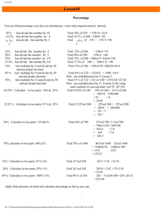 Lesson18

Lesson18
Percentage
You can find percentage very fast, no calculations, write only required answer directly
10 % : Just divide the number by 10
12.5%: Just divide the number by 8
33 1% : Just divide the number by 3
3

Find 10% of 229 = 229/10 =22.9
Find 12.5% of 208 = 208/8 =26
Find 331% of 270 = 270 /3 =90
3

25%
50%
75%:
37.5% :
15%

Find 25% of 296
= 296/4 =74
Find 50% of 296
=296/2 148
Find 75% of 208 = 208x3/4 =624/4=156
Find 37.5% of 240 = 240x3 /8 =90
Find 15% of 296 = 296x3/20 =888/20=44.4

45 %
55%

Just divide the number by 4
Just divide the number by 2
Just divide the number by 3/4
Just divide the number by 3/8
Just multiply by 3 and divide by 20
and put proper decimal
Just multiply by 9 and divide by 20
and put proper decimal
Just multiply by 11 and divide by 20
and put proper decimal

10.25% Calculate in two parts 10% & .25%

25.25.% Calculate in two parts 25 % & .25%

56% Calculate in two parts 55%&1%

Find 45% of 122 = 122x9/2 = 1098 =54.9
Hint use multiplication by 9 Lesson 5
Find 55 % of 132 = 232 x11/20 = 2553/20=127.65
Hint use multiplication by 11 Lesson 2( By using
same method we can calculate %of 35 ,85 ,95)
Find 10.25% of 240 : 10% of 240 + .25 % of 240
= 240/10 +240/400
= 25
+.6
= 24.60
Find 25.25%of 280 : 25%of 280 + .25%of 280
= 280/4 + 280/400
= 70 + .7
= 70.7
Find 56% of 780
=
=
=
=

78% calculate in two parts 80%-2%

Find 78% of 1640

12% Calculate in two parts 10 %+2%

Find 12 %of 268

26% Calculate in two parts 25%+1%

Find 26 %of 292

89 % Calculate in two parts 100%-11%

Find 89 % of 256

55%of 780 +1 %of 780
780x11/20 +780/100
39x11
+7.8
429
+7.8
436.7

80 %of 1640 -2%of 1640
= 1640x8/10 -1640x2/100
= 1312
-32.8
= 1279.2

Apply little presence of mind and calculate percentage as fast as you can.

file:///D|/Documents%20and%20Settings/sanjay/Desktop/maths%20tricks/lesson18.htm (1 of 2)6/25/2003 4:05:56 PM

26.8 +5.36 =32.16
292/4 + 2.92 =73+2.92
=75.92
256 - 11x256/100 =256 -28.16
=227.84

 