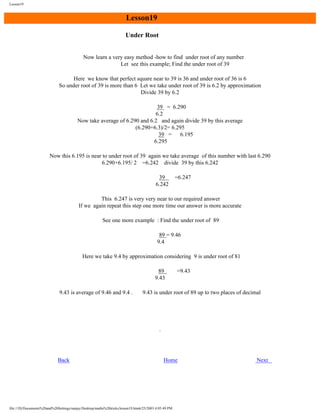Lesson19

Lesson19
Under Root
Now learn a very easy method -how to find under root of any number
Let see this example; Find the under root of 39
Here we know that perfect square near to 39 is 36 and under root of 36 is 6
So under root of 39 is more than 6 Let we take under root of 39 is 6.2 by approximation
Divide 39 by 6.2
39 = 6.290
6.2
Now take average of 6.290 and 6.2 and again divide 39 by this average
(6.290+6.3)/2= 6.295
39 =
6.195
6.295
Now this 6.195 is near to under root of 39 again we take average of this number with last 6.290
6.290+6.195/ 2 =6.242 divide 39 by this 6.242
39
6.242

=6.247

This 6.247 is very very near to our required answer
If we again repeat this step one more time our answer is more accurate
See one more example : Find the under root of 89
89 = 9.46
9.4
Here we take 9.4 by approximation considering 9 is under root of 81
89
9.43
9.43 is average of 9.46 and 9.4 .

Back

=9.43

9.43 is under root of 89 up to two places of decimal

Home

file:///D|/Documents%20and%20Settings/sanjay/Desktop/maths%20tricks/lesson19.htm6/25/2003 4:05:49 PM

Next

 