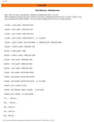 Lesson20

Lesson20
Miscellaneous Multiplication
Here I tell you some miscellaneous methods of multiplication from 18 to 101
These methods are based on presence of mind. As you know multiplication/division of 2, 5 ,9,10,11, 25,50, is very
easy in comparison of other numbers . So we use these multiplications /divisions in these methods

18 x296 =( 20-2 )x296 =5920-592=5328
19x296 = ( 20-1 )x296 =5920-296=5328
21x296 = ( 20+1 )x296 =5920+296=6216
22 x296 =( 20+2 )x296 =5920+592=6512

or 11x2x296

23x296 = ( 2x22+1 )x296 =6212+296=6808 or 29600/4-2x296 =7400-592=6808
24x296 = ( 100/4-1 )x296 =7400-296=7104
25x296 = ( 100/4 )x296 =7400
26x296 = ( 100/4+1 )x296 =7400+296=7696
27x296 = ( 30-3 )x296 =8880-888=7992
28x296 = ( 30-2 )x296 =8880-592=8288
29x296 = ( 30-1 )x296 =8880-296=8584
31x804 = (30+1)x804 =24120+804=24924
32x804 = (30+2)x804 =24120+1604=25728
33x804 = (30+3)x804 =24120+2412=26532

or 3x11x804

34x804 =(3x11+1)x804 =27336
35x804 =(25+10)x804 =(100/4 +10)x804
36x804 =(3x11+3)x804

or 70/2 x804

or ( 4x10-4)x804

37 x..... =(40-3) x......
38x..... =(40-2)x.......
39x....=(40-1)x.....
41x....=(40+1)x....
42x.... (40+2)x....
file:///D|/Documents%20and%20Settings/sanjay/Desktop/maths%20tricks/lesson20.htm (1 of 4)6/25/2003 4:05:51 PM

 