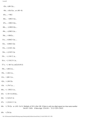 Lesson20

43x...=(40+3)x....
44x....=(4x11)x....or (40 +4)
45x..... = 90/2
46x.... =(90/2+1)x...
47x..... =(90/2+2)x...
48x..... =(100/2-2)x....
49x.....=(100/2-1)x....
50x.....=100/2x....
51x.....=(100/2+1)x.....
52x... =(100/2+2)x
53x....= (110/2 -2)x
54x....= (110/2+1)x
55x .. = ( 110/ 2 )x...
56 x.. = ( 110./2+1 )x...
57 x.. = ( 60-3 )x..or(2x3x10-3)
58x....= (60-2 )x....
59x... = ( 60-1 )x...
61x.. = (60+1 )x...
62x... = ( 60+2)x
63x

= ( 70-7 )x.....

64x... = ( 130/2-1 )x...
65x

= ( 10+11x10/2)x...

66x

= ( 2x3x11 )x

67x

= ( 2x3x11+1 )x

68x

= ( 70-2)x or (101 -3x11) Multiply of 101 is like 100 if there is only two digit repeat two time same number
36x101 =3636 if three digit 333x101= 33 (3+3)33=33633

69x

= (70-1)x

file:///D|/Documents%20and%20Settings/sanjay/Desktop/maths%20tricks/lesson20.htm (2 of 4)6/25/2003 4:05:51 PM

 