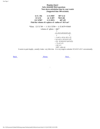 New Page 1

Practice Test 2
Solve mentally these questions
Note down calculation time by your watch
(Suggested time 180 seconds)
11 X 356
11 X 9587
587 X 22
33 X 52
44 X 897
758 X 88
121 X789*
11 X 9874
487 x99
Find the volume of a sphere of radius of 10.5 cm*
*Hints 121 X 789 = 11 X11 X789 = 11 X 8679=95469
volume of sphere = 4πr3
3
4 x 10.5 x10.5x10.5 x22
=
3
7
= 4 x0.5 x 10.5x 10.5 x 22
= 2x2 x0.5 x 10.5x10.5 x22
= (2x 10.5)(2x10.5 )(0.5x22)
= 21 x21 x11
= 441 x11
=4851 cube cm
It seems to quite lengthy , actually it takes very little time . It is very tough to calculate 10.5x10.5 x10.5 conventionally.

Back

Home

file:///D|/Documents%20and%20Settings/sanjay/Desktop/maths%20tricks/lesson2.html (2 of 2)6/25/2003 4:02:30 PM

Next

 