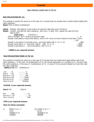 Lesson4

Lesson4
MULTIPLICATION OF 12 TO 19
MULTIPLICATION BY 12:
The method is exactly the same as in the case of 11 except that you double each number before adding the
right neighbour.
Step1 Prifix 0 before multiplicand
step2: Multiply last digit by 2 and write it at extreme right take carry if there is
Step3: Double and add the right neighbour with carry in step first repeat this upto the first
digit ie till 0
.
1234 x12=
01234x12 =
Here 2 multiply by 4 write 8 at extreme right .
...... 8
Double 3 and add to 4 and write before...8,6+4=10 here we write 0 before 8 and take 1 carry
.....08
Double 2 and add to 3 and add carry1 and write before 08 ,4 +3 +1 =8
.....808
Double 1and add to 2 and write before ...708, 2+ 2 =4
....4808
Double 0 and add to 1 and write before .708 0+1=1
14808
14808 is our required answer

MULTIPLICATION FROM 13 TO 19:
The method is exactly the same as in the case of 12 except that you treble each degit before add in the
right neighbour, in the case of multiplication of 13 .We would quadruple (i.e. multiply by 4) and then add
the right neighbour, in the case of multiplication of 14 .In case of 19 we would multiply by 9 and then add
the right neighbour
39942 X 13 = ? 039942x13=
2x3
=6
4x3+2 =14
9x3+4+1 =32
9x3+9+3=39
3x3+9+3=21
0x3+3+2=5

............ 6
...........46
...........246
..........9246
........19246
519246

519246 is our required answer.
34x17 =?

034x17

4x7
=28
3x7+4+2 =27
0x7 +3+2=5

........8
.....78
578

578 is our required answer.
Now try these examples
1)

39942 X 13 = ?
2331
039942 X 13
519246

(2) 43285 X 14 = ?
21132
043285 X 14
605990

file:///D|/Documents%20and%20Settings/sanjay/Desktop/maths%20tricks/lesson4.htm (1 of 3)6/25/2003 4:03:27 PM

 