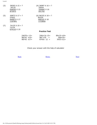 Lesson4

(3)

58265 X 15 = ?
34132
058265 X 15
873975

(4) 36987 X 16 = ?
25654
036987 X 16
591792

(5)

69873 X 17 = ?
57652
069873 X 17
1187841

(6) 96325 X 18 = ?
85224
096325 X 18
1733850

(7)

74125 X 19 = ?
73124
074125 X 19

Practice Test

24678 x 13=
98745 x14=
98745 x17=

246x13x 15=
987 x19 =
8745x 12 =

89x19 x18=
266x16=
3435 x12=

Check your answer with the help of calculator

Back

Home

file:///D|/Documents%20and%20Settings/sanjay/Desktop/maths%20tricks/lesson4.htm (2 of 3)6/25/2003 4:03:27 PM

Next

 