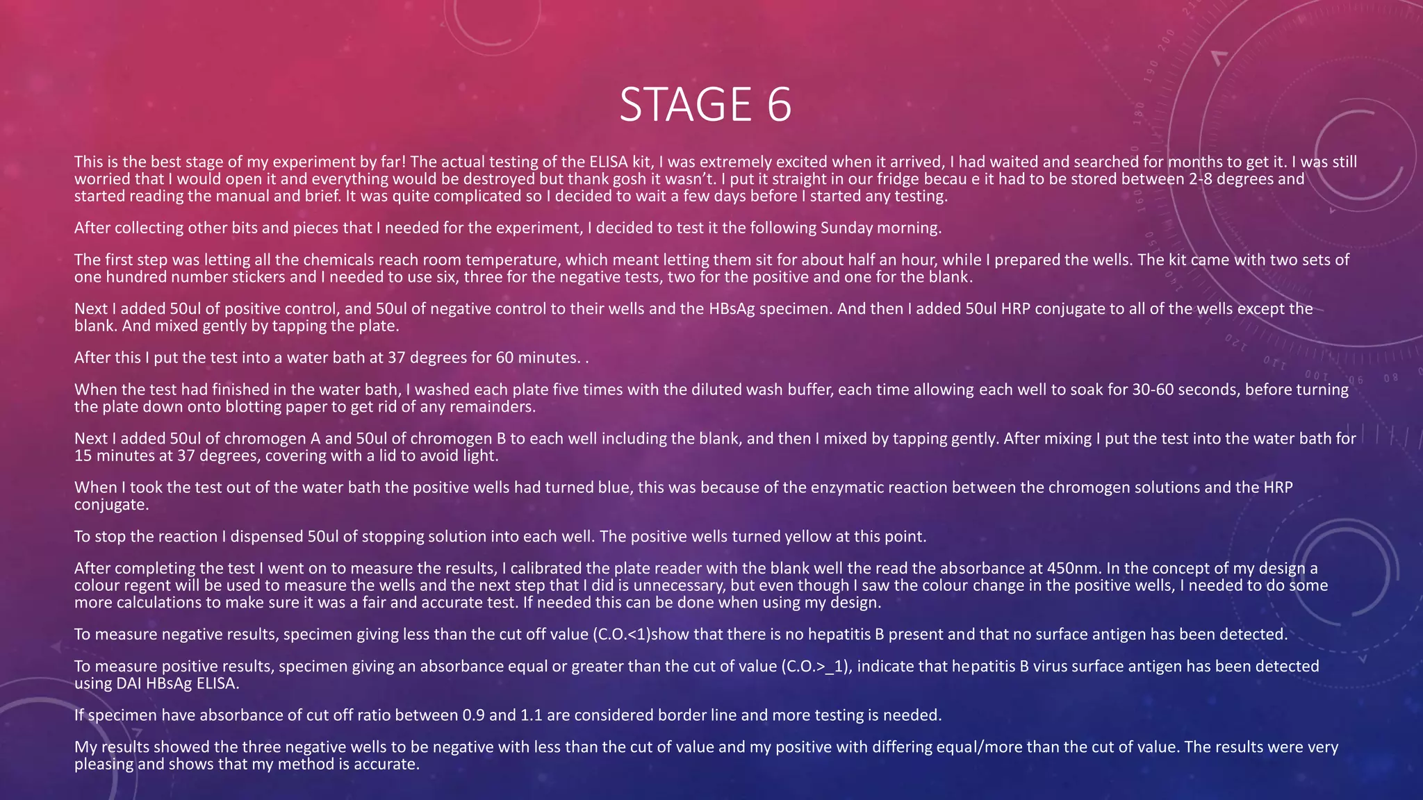 STAGE 6
This is the best stage of my experiment by far! The actual testing of the ELISA kit, I was extremely excited when it arrived, I had waited and searched for months to get it. I was still
worried that I would open it and everything would be destroyed but thank gosh it wasn’t. I put it straight in our fridge becau e it had to be stored between 2-8 degrees and
started reading the manual and brief. It was quite complicated so I decided to wait a few days before I started any testing.
After collecting other bits and pieces that I needed for the experiment, I decided to test it the following Sunday morning.
The first step was letting all the chemicals reach room temperature, which meant letting them sit for about half an hour, while I prepared the wells. The kit came with two sets of
one hundred number stickers and I needed to use six, three for the negative tests, two for the positive and one for the blank.
Next I added 50ul of positive control, and 50ul of negative control to their wells and the HBsAg specimen. And then I added 50ul HRP conjugate to all of the wells except the
blank. And mixed gently by tapping the plate.
After this I put the test into a water bath at 37 degrees for 60 minutes. .
When the test had finished in the water bath, I washed each plate five times with the diluted wash buffer, each time allowing each well to soak for 30-60 seconds, before turning
the plate down onto blotting paper to get rid of any remainders.
Next I added 50ul of chromogen A and 50ul of chromogen B to each well including the blank, and then I mixed by tapping gently. After mixing I put the test into the water bath for
15 minutes at 37 degrees, covering with a lid to avoid light.
When I took the test out of the water bath the positive wells had turned blue, this was because of the enzymatic reaction between the chromogen solutions and the HRP
conjugate.
To stop the reaction I dispensed 50ul of stopping solution into each well. The positive wells turned yellow at this point.
After completing the test I went on to measure the results, I calibrated the plate reader with the blank well the read the absorbance at 450nm. In the concept of my design a
colour regent will be used to measure the wells and the next step that I did is unnecessary, but even though I saw the colour change in the positive wells, I needed to do some
more calculations to make sure it was a fair and accurate test. If needed this can be done when using my design.
To measure negative results, specimen giving less than the cut off value (C.O.<1)show that there is no hepatitis B present and that no surface antigen has been detected.
To measure positive results, specimen giving an absorbance equal or greater than the cut of value (C.O.>_1), indicate that hepatitis B virus surface antigen has been detected
using DAI HBsAg ELISA.
If specimen have absorbance of cut off ratio between 0.9 and 1.1 are considered border line and more testing is needed.
My results showed the three negative wells to be negative with less than the cut of value and my positive with differing equal/more than the cut of value. The results were very
pleasing and shows that my method is accurate.
 