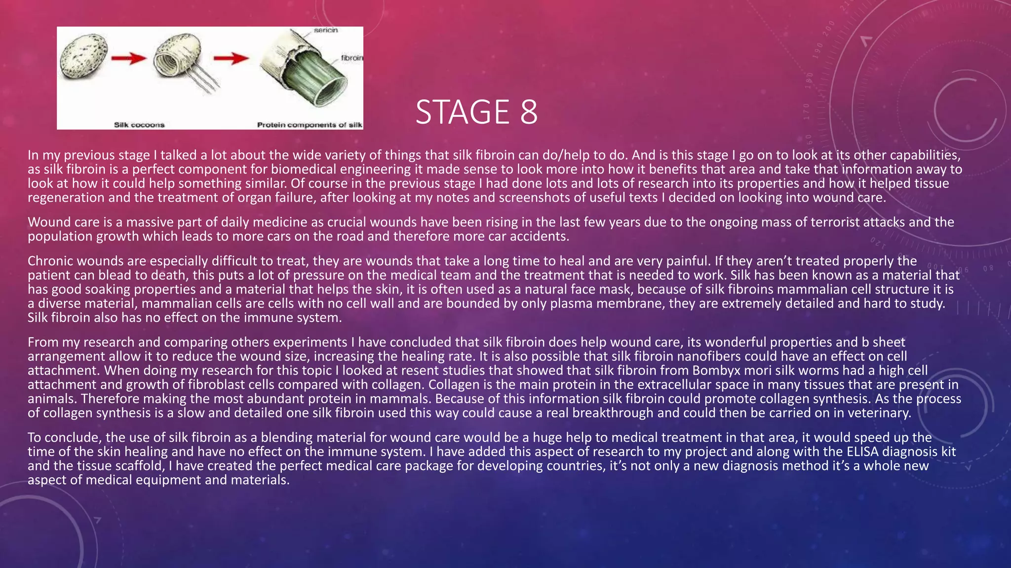 STAGE 8
In my previous stage I talked a lot about the wide variety of things that silk fibroin can do/help to do. And is this stage I go on to look at its other capabilities,
as silk fibroin is a perfect component for biomedical engineering it made sense to look more into how it benefits that area and take that information away to
look at how it could help something similar. Of course in the previous stage I had done lots and lots of research into its properties and how it helped tissue
regeneration and the treatment of organ failure, after looking at my notes and screenshots of useful texts I decided on looking into wound care.
Wound care is a massive part of daily medicine as crucial wounds have been rising in the last few years due to the ongoing mass of terrorist attacks and the
population growth which leads to more cars on the road and therefore more car accidents.
Chronic wounds are especially difficult to treat, they are wounds that take a long time to heal and are very painful. If they aren’t treated properly the
patient can blead to death, this puts a lot of pressure on the medical team and the treatment that is needed to work. Silk has been known as a material that
has good soaking properties and a material that helps the skin, it is often used as a natural face mask, because of silk fibroins mammalian cell structure it is
a diverse material, mammalian cells are cells with no cell wall and are bounded by only plasma membrane, they are extremely detailed and hard to study.
Silk fibroin also has no effect on the immune system.
From my research and comparing others experiments I have concluded that silk fibroin does help wound care, its wonderful properties and b sheet
arrangement allow it to reduce the wound size, increasing the healing rate. It is also possible that silk fibroin nanofibers could have an effect on cell
attachment. When doing my research for this topic I looked at resent studies that showed that silk fibroin from Bombyx mori silk worms had a high cell
attachment and growth of fibroblast cells compared with collagen. Collagen is the main protein in the extracellular space in many tissues that are present in
animals. Therefore making the most abundant protein in mammals. Because of this information silk fibroin could promote collagen synthesis. As the process
of collagen synthesis is a slow and detailed one silk fibroin used this way could cause a real breakthrough and could then be carried on in veterinary.
To conclude, the use of silk fibroin as a blending material for wound care would be a huge help to medical treatment in that area, it would speed up the
time of the skin healing and have no effect on the immune system. I have added this aspect of research to my project and along with the ELISA diagnosis kit
and the tissue scaffold, I have created the perfect medical care package for developing countries, it’s not only a new diagnosis method it’s a whole new
aspect of medical equipment and materials.
 