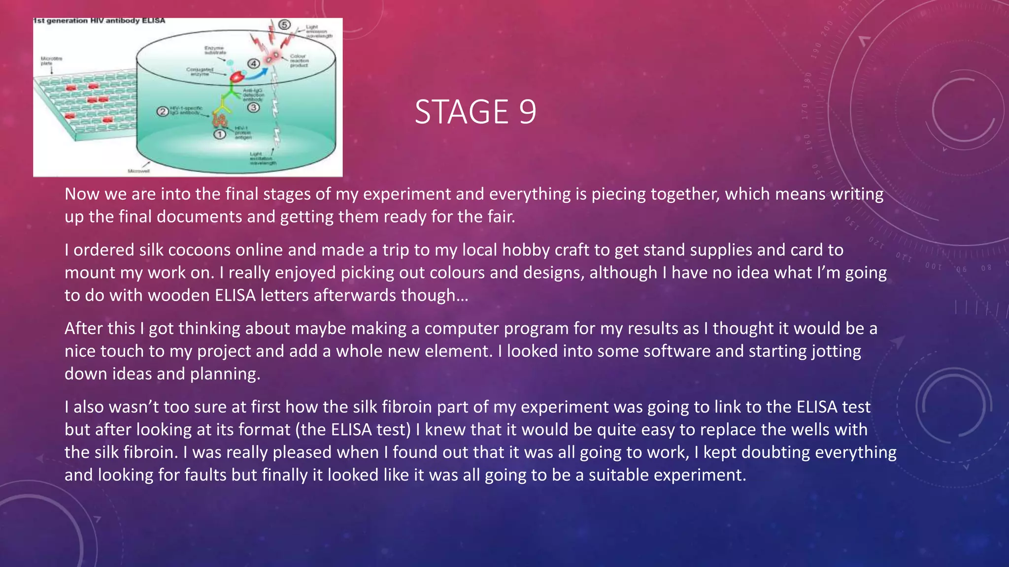 STAGE 9
Now we are into the final stages of my experiment and everything is piecing together, which means writing
up the final documents and getting them ready for the fair.
I ordered silk cocoons online and made a trip to my local hobby craft to get stand supplies and card to
mount my work on. I really enjoyed picking out colours and designs, although I have no idea what I’m going
to do with wooden ELISA letters afterwards though…
After this I got thinking about maybe making a computer program for my results as I thought it would be a
nice touch to my project and add a whole new element. I looked into some software and starting jotting
down ideas and planning.
I also wasn’t too sure at first how the silk fibroin part of my experiment was going to link to the ELISA test
but after looking at its format (the ELISA test) I knew that it would be quite easy to replace the wells with
the silk fibroin. I was really pleased when I found out that it was all going to work, I kept doubting everything
and looking for faults but finally it looked like it was all going to be a suitable experiment.
 