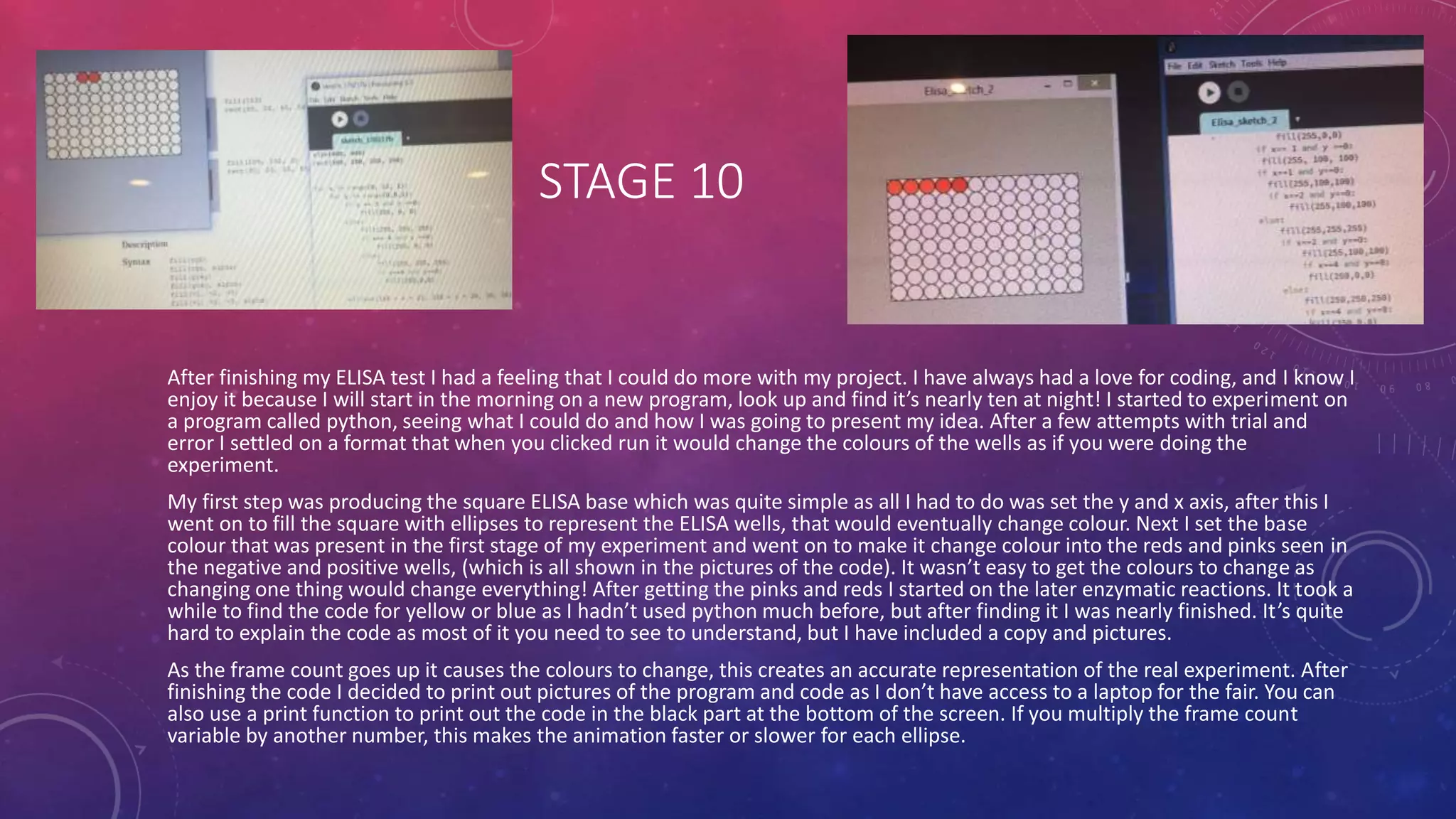 STAGE 10
After finishing my ELISA test I had a feeling that I could do more with my project. I have always had a love for coding, and I know I
enjoy it because I will start in the morning on a new program, look up and find it’s nearly ten at night! I started to experiment on
a program called python, seeing what I could do and how I was going to present my idea. After a few attempts with trial and
error I settled on a format that when you clicked run it would change the colours of the wells as if you were doing the
experiment.
My first step was producing the square ELISA base which was quite simple as all I had to do was set the y and x axis, after this I
went on to fill the square with ellipses to represent the ELISA wells, that would eventually change colour. Next I set the base
colour that was present in the first stage of my experiment and went on to make it change colour into the reds and pinks seen in
the negative and positive wells, (which is all shown in the pictures of the code). It wasn’t easy to get the colours to change as
changing one thing would change everything! After getting the pinks and reds I started on the later enzymatic reactions. It took a
while to find the code for yellow or blue as I hadn’t used python much before, but after finding it I was nearly finished. It’s quite
hard to explain the code as most of it you need to see to understand, but I have included a copy and pictures.
As the frame count goes up it causes the colours to change, this creates an accurate representation of the real experiment. After
finishing the code I decided to print out pictures of the program and code as I don’t have access to a laptop for the fair. You can
also use a print function to print out the code in the black part at the bottom of the screen. If you multiply the frame count
variable by another number, this makes the animation faster or slower for each ellipse.
 