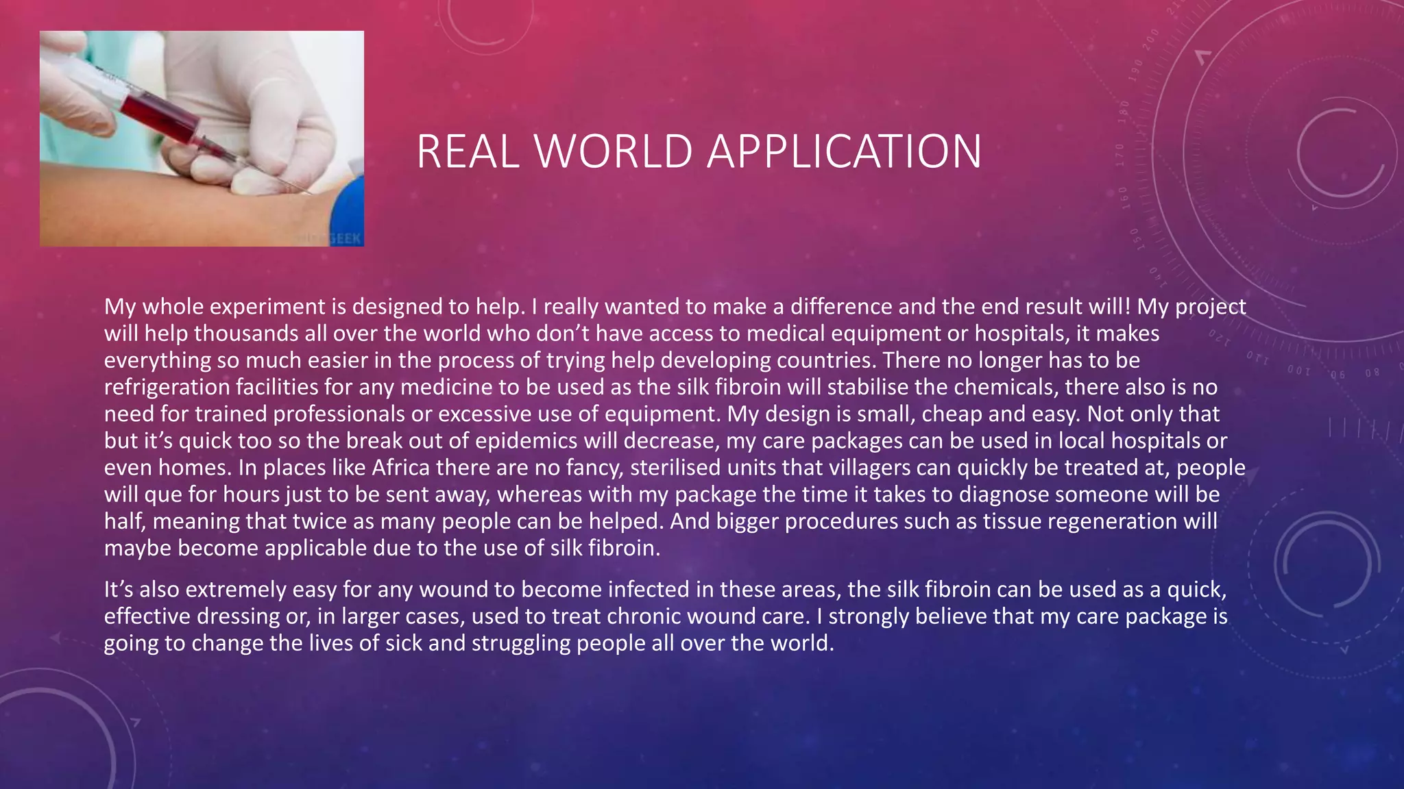 REAL WORLD APPLICATION
My whole experiment is designed to help. I really wanted to make a difference and the end result will! My project
will help thousands all over the world who don’t have access to medical equipment or hospitals, it makes
everything so much easier in the process of trying help developing countries. There no longer has to be
refrigeration facilities for any medicine to be used as the silk fibroin will stabilise the chemicals, there also is no
need for trained professionals or excessive use of equipment. My design is small, cheap and easy. Not only that
but it’s quick too so the break out of epidemics will decrease, my care packages can be used in local hospitals or
even homes. In places like Africa there are no fancy, sterilised units that villagers can quickly be treated at, people
will que for hours just to be sent away, whereas with my package the time it takes to diagnose someone will be
half, meaning that twice as many people can be helped. And bigger procedures such as tissue regeneration will
maybe become applicable due to the use of silk fibroin.
It’s also extremely easy for any wound to become infected in these areas, the silk fibroin can be used as a quick,
effective dressing or, in larger cases, used to treat chronic wound care. I strongly believe that my care package is
going to change the lives of sick and struggling people all over the world.
 