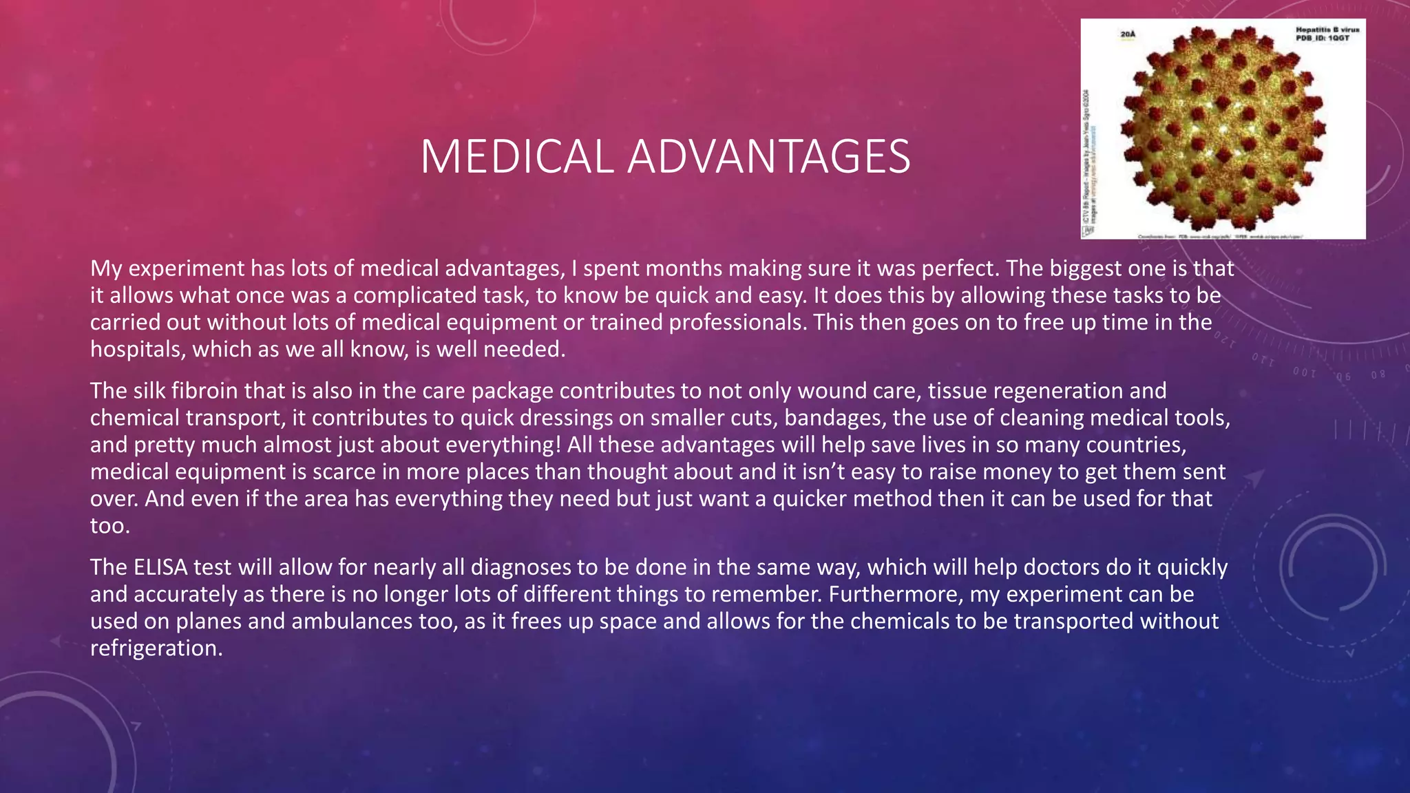 MEDICAL ADVANTAGES
My experiment has lots of medical advantages, I spent months making sure it was perfect. The biggest one is that
it allows what once was a complicated task, to know be quick and easy. It does this by allowing these tasks to be
carried out without lots of medical equipment or trained professionals. This then goes on to free up time in the
hospitals, which as we all know, is well needed.
The silk fibroin that is also in the care package contributes to not only wound care, tissue regeneration and
chemical transport, it contributes to quick dressings on smaller cuts, bandages, the use of cleaning medical tools,
and pretty much almost just about everything! All these advantages will help save lives in so many countries,
medical equipment is scarce in more places than thought about and it isn’t easy to raise money to get them sent
over. And even if the area has everything they need but just want a quicker method then it can be used for that
too.
The ELISA test will allow for nearly all diagnoses to be done in the same way, which will help doctors do it quickly
and accurately as there is no longer lots of different things to remember. Furthermore, my experiment can be
used on planes and ambulances too, as it frees up space and allows for the chemicals to be transported without
refrigeration.
 