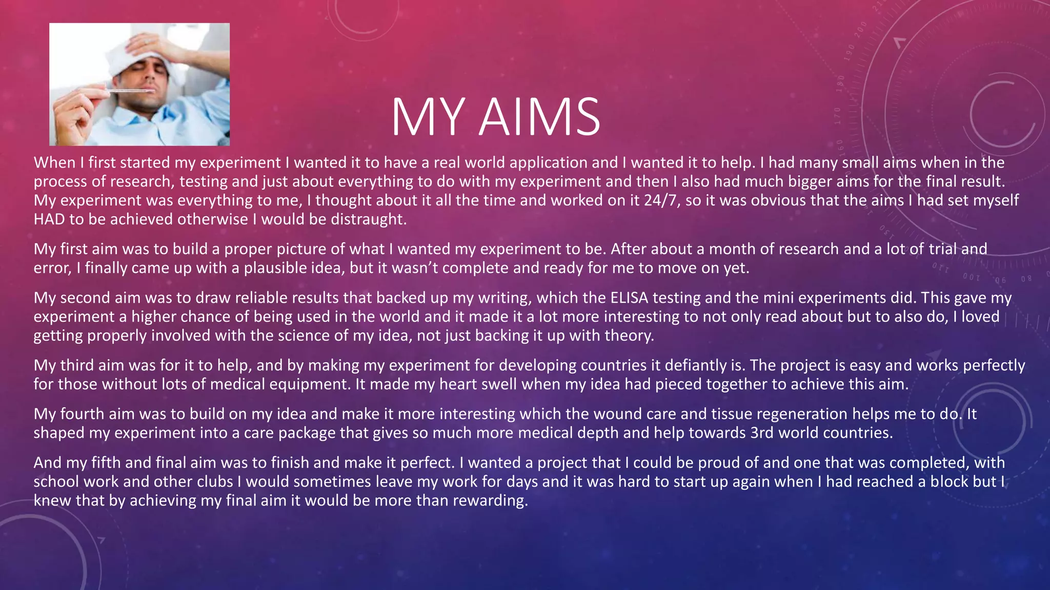 MY AIMS
When I first started my experiment I wanted it to have a real world application and I wanted it to help. I had many small aims when in the
process of research, testing and just about everything to do with my experiment and then I also had much bigger aims for the final result.
My experiment was everything to me, I thought about it all the time and worked on it 24/7, so it was obvious that the aims I had set myself
HAD to be achieved otherwise I would be distraught.
My first aim was to build a proper picture of what I wanted my experiment to be. After about a month of research and a lot of trial and
error, I finally came up with a plausible idea, but it wasn’t complete and ready for me to move on yet.
My second aim was to draw reliable results that backed up my writing, which the ELISA testing and the mini experiments did. This gave my
experiment a higher chance of being used in the world and it made it a lot more interesting to not only read about but to also do, I loved
getting properly involved with the science of my idea, not just backing it up with theory.
My third aim was for it to help, and by making my experiment for developing countries it defiantly is. The project is easy and works perfectly
for those without lots of medical equipment. It made my heart swell when my idea had pieced together to achieve this aim.
My fourth aim was to build on my idea and make it more interesting which the wound care and tissue regeneration helps me to do. It
shaped my experiment into a care package that gives so much more medical depth and help towards 3rd world countries.
And my fifth and final aim was to finish and make it perfect. I wanted a project that I could be proud of and one that was completed, with
school work and other clubs I would sometimes leave my work for days and it was hard to start up again when I had reached a block but I
knew that by achieving my final aim it would be more than rewarding.
 