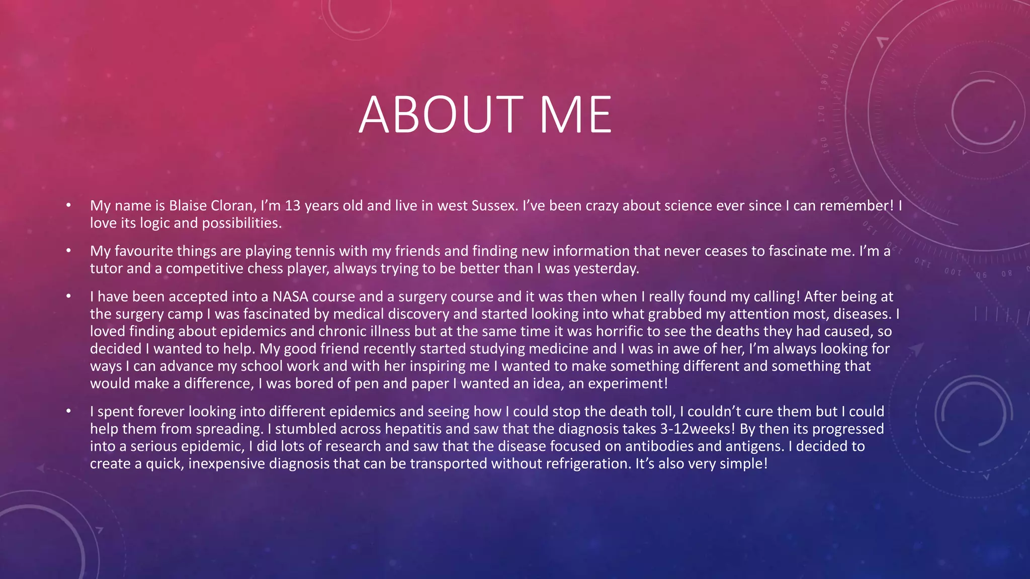 ABOUT ME
• My name is Blaise Cloran, I’m 13 years old and live in west Sussex. I’ve been crazy about science ever since I can remember! I
love its logic and possibilities.
• My favourite things are playing tennis with my friends and finding new information that never ceases to fascinate me. I’m a
tutor and a competitive chess player, always trying to be better than I was yesterday.
• I have been accepted into a NASA course and a surgery course and it was then when I really found my calling! After being at
the surgery camp I was fascinated by medical discovery and started looking into what grabbed my attention most, diseases. I
loved finding about epidemics and chronic illness but at the same time it was horrific to see the deaths they had caused, so
decided I wanted to help. My good friend recently started studying medicine and I was in awe of her, I’m always looking for
ways I can advance my school work and with her inspiring me I wanted to make something different and something that
would make a difference, I was bored of pen and paper I wanted an idea, an experiment!
• I spent forever looking into different epidemics and seeing how I could stop the death toll, I couldn’t cure them but I could
help them from spreading. I stumbled across hepatitis and saw that the diagnosis takes 3-12weeks! By then its progressed
into a serious epidemic, I did lots of research and saw that the disease focused on antibodies and antigens. I decided to
create a quick, inexpensive diagnosis that can be transported without refrigeration. It’s also very simple!
 