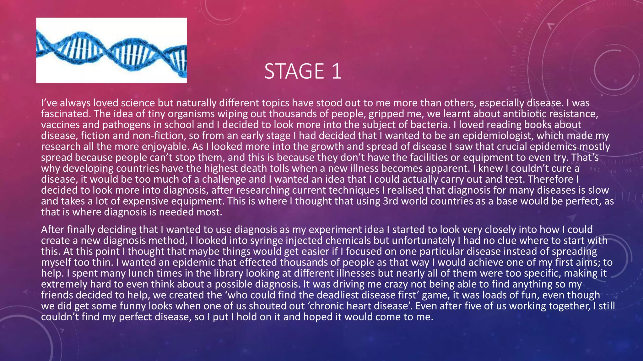 STAGE 1
I’ve always loved science but naturally different topics have stood out to me more than others, especially disease. I was
fascinated. The idea of tiny organisms wiping out thousands of people, gripped me, we learnt about antibiotic resistance,
vaccines and pathogens in school and I decided to look more into the subject of bacteria. I loved reading books about
disease, fiction and non-fiction, so from an early stage I had decided that I wanted to be an epidemiologist, which made my
research all the more enjoyable. As I looked more into the growth and spread of disease I saw that crucial epidemics mostly
spread because people can’t stop them, and this is because they don’t have the facilities or equipment to even try. That’s
why developing countries have the highest death tolls when a new illness becomes apparent. I knew I couldn’t cure a
disease, it would be too much of a challenge and I wanted an idea that I could actually carry out and test. Therefore I
decided to look more into diagnosis, after researching current techniques I realised that diagnosis for many diseases is slow
and takes a lot of expensive equipment. This is where I thought that using 3rd world countries as a base would be perfect, as
that is where diagnosis is needed most.
After finally deciding that I wanted to use diagnosis as my experiment idea I started to look very closely into how I could
create a new diagnosis method, I looked into syringe injected chemicals but unfortunately I had no clue where to start with
this. At this point I thought that maybe things would get easier if I focused on one particular disease instead of spreading
myself too thin. I wanted an epidemic that effected thousands of people as that way I would achieve one of my first aims; to
help. I spent many lunch times in the library looking at different illnesses but nearly all of them were too specific, making it
extremely hard to even think about a possible diagnosis. It was driving me crazy not being able to find anything so my
friends decided to help, we created the ‘who could find the deadliest disease first’ game, it was loads of fun, even though
we did get some funny looks when one of us shouted out ‘chronic heart disease’. Even after five of us working together, I still
couldn’t find my perfect disease, so I put I hold on it and hoped it would come to me.
 