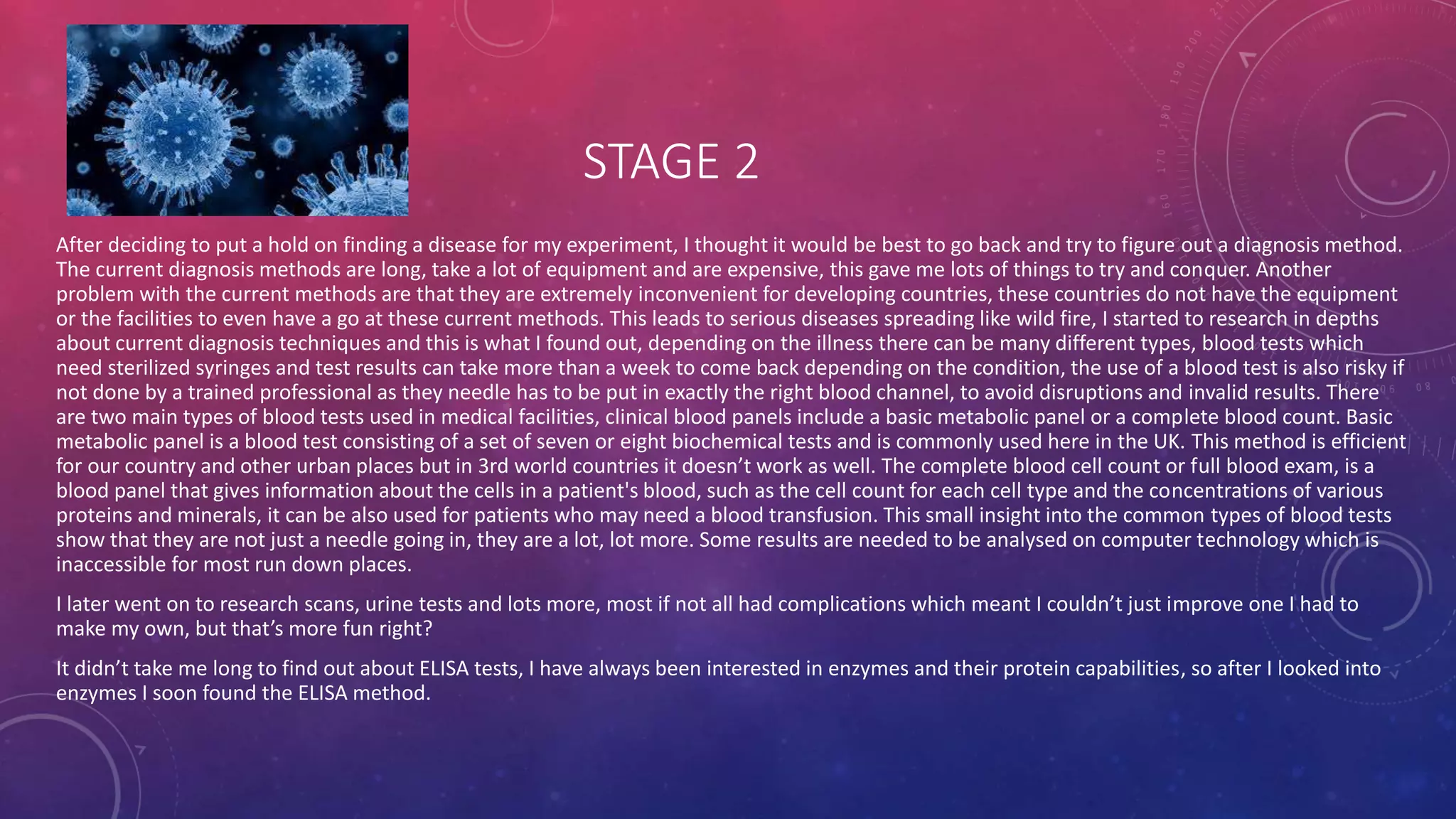 STAGE 2
After deciding to put a hold on finding a disease for my experiment, I thought it would be best to go back and try to figure out a diagnosis method.
The current diagnosis methods are long, take a lot of equipment and are expensive, this gave me lots of things to try and conquer. Another
problem with the current methods are that they are extremely inconvenient for developing countries, these countries do not have the equipment
or the facilities to even have a go at these current methods. This leads to serious diseases spreading like wild fire, I started to research in depths
about current diagnosis techniques and this is what I found out, depending on the illness there can be many different types, blood tests which
need sterilized syringes and test results can take more than a week to come back depending on the condition, the use of a blood test is also risky if
not done by a trained professional as they needle has to be put in exactly the right blood channel, to avoid disruptions and invalid results. There
are two main types of blood tests used in medical facilities, clinical blood panels include a basic metabolic panel or a complete blood count. Basic
metabolic panel is a blood test consisting of a set of seven or eight biochemical tests and is commonly used here in the UK. This method is efficient
for our country and other urban places but in 3rd world countries it doesn’t work as well. The complete blood cell count or full blood exam, is a
blood panel that gives information about the cells in a patient's blood, such as the cell count for each cell type and the concentrations of various
proteins and minerals, it can be also used for patients who may need a blood transfusion. This small insight into the common types of blood tests
show that they are not just a needle going in, they are a lot, lot more. Some results are needed to be analysed on computer technology which is
inaccessible for most run down places.
I later went on to research scans, urine tests and lots more, most if not all had complications which meant I couldn’t just improve one I had to
make my own, but that’s more fun right?
It didn’t take me long to find out about ELISA tests, I have always been interested in enzymes and their protein capabilities, so after I looked into
enzymes I soon found the ELISA method.
 