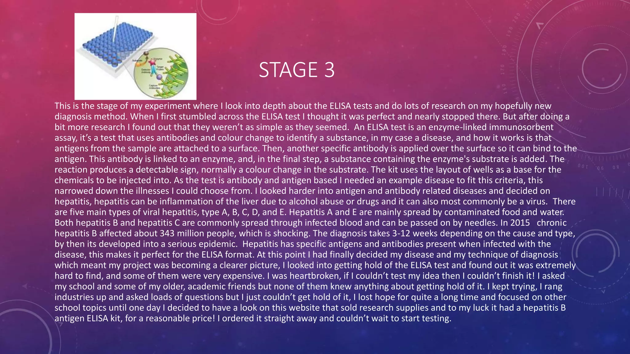 STAGE 3
This is the stage of my experiment where I look into depth about the ELISA tests and do lots of research on my hopefully new
diagnosis method. When I first stumbled across the ELISA test I thought it was perfect and nearly stopped there. But after doing a
bit more research I found out that they weren’t as simple as they seemed. An ELISA test is an enzyme-linked immunosorbent
assay, it’s a test that uses antibodies and colour change to identify a substance, in my case a disease, and how it works is that
antigens from the sample are attached to a surface. Then, another specific antibody is applied over the surface so it can bind to the
antigen. This antibody is linked to an enzyme, and, in the final step, a substance containing the enzyme's substrate is added. The
reaction produces a detectable sign, normally a colour change in the substrate. The kit uses the layout of wells as a base for the
chemicals to be injected into. As the test is antibody and antigen based I needed an example disease to fit this criteria, this
narrowed down the illnesses I could choose from. I looked harder into antigen and antibody related diseases and decided on
hepatitis, hepatitis can be inflammation of the liver due to alcohol abuse or drugs and it can also most commonly be a virus. There
are five main types of viral hepatitis, type A, B, C, D, and E. Hepatitis A and E are mainly spread by contaminated food and water.
Both hepatitis B and hepatitis C are commonly spread through infected blood and can be passed on by needles. In 2015 chronic
hepatitis B affected about 343 million people, which is shocking. The diagnosis takes 3-12 weeks depending on the cause and type,
by then its developed into a serious epidemic. Hepatitis has specific antigens and antibodies present when infected with the
disease, this makes it perfect for the ELISA format. At this point I had finally decided my disease and my technique of diagnosis
which meant my project was becoming a clearer picture, I looked into getting hold of the ELISA test and found out it was extremely
hard to find, and some of them were very expensive. I was heartbroken, if I couldn’t test my idea then I couldn’t finish it! I asked
my school and some of my older, academic friends but none of them knew anything about getting hold of it. I kept trying, I rang
industries up and asked loads of questions but I just couldn’t get hold of it, I lost hope for quite a long time and focused on other
school topics until one day I decided to have a look on this website that sold research supplies and to my luck it had a hepatitis B
antigen ELISA kit, for a reasonable price! I ordered it straight away and couldn’t wait to start testing.
 