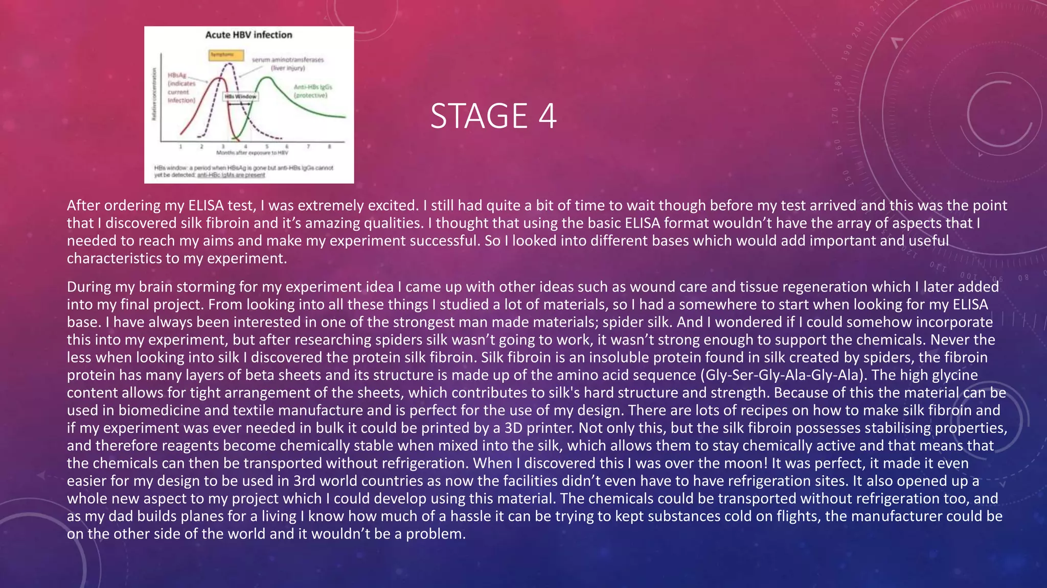 STAGE 4
After ordering my ELISA test, I was extremely excited. I still had quite a bit of time to wait though before my test arrived and this was the point
that I discovered silk fibroin and it’s amazing qualities. I thought that using the basic ELISA format wouldn’t have the array of aspects that I
needed to reach my aims and make my experiment successful. So I looked into different bases which would add important and useful
characteristics to my experiment.
During my brain storming for my experiment idea I came up with other ideas such as wound care and tissue regeneration which I later added
into my final project. From looking into all these things I studied a lot of materials, so I had a somewhere to start when looking for my ELISA
base. I have always been interested in one of the strongest man made materials; spider silk. And I wondered if I could somehow incorporate
this into my experiment, but after researching spiders silk wasn’t going to work, it wasn’t strong enough to support the chemicals. Never the
less when looking into silk I discovered the protein silk fibroin. Silk fibroin is an insoluble protein found in silk created by spiders, the fibroin
protein has many layers of beta sheets and its structure is made up of the amino acid sequence (Gly-Ser-Gly-Ala-Gly-Ala). The high glycine
content allows for tight arrangement of the sheets, which contributes to silk's hard structure and strength. Because of this the material can be
used in biomedicine and textile manufacture and is perfect for the use of my design. There are lots of recipes on how to make silk fibroin and
if my experiment was ever needed in bulk it could be printed by a 3D printer. Not only this, but the silk fibroin possesses stabilising properties,
and therefore reagents become chemically stable when mixed into the silk, which allows them to stay chemically active and that means that
the chemicals can then be transported without refrigeration. When I discovered this I was over the moon! It was perfect, it made it even
easier for my design to be used in 3rd world countries as now the facilities didn’t even have to have refrigeration sites. It also opened up a
whole new aspect to my project which I could develop using this material. The chemicals could be transported without refrigeration too, and
as my dad builds planes for a living I know how much of a hassle it can be trying to kept substances cold on flights, the manufacturer could be
on the other side of the world and it wouldn’t be a problem.
 
