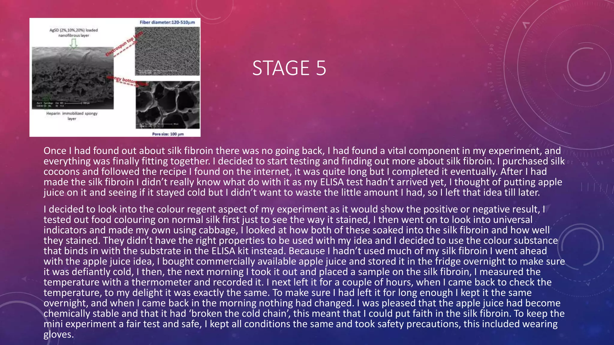 STAGE 5
Once I had found out about silk fibroin there was no going back, I had found a vital component in my experiment, and
everything was finally fitting together. I decided to start testing and finding out more about silk fibroin. I purchased silk
cocoons and followed the recipe I found on the internet, it was quite long but I completed it eventually. After I had
made the silk fibroin I didn’t really know what do with it as my ELISA test hadn’t arrived yet, I thought of putting apple
juice on it and seeing if it stayed cold but I didn’t want to waste the little amount I had, so I left that idea till later.
I decided to look into the colour regent aspect of my experiment as it would show the positive or negative result, I
tested out food colouring on normal silk first just to see the way it stained, I then went on to look into universal
indicators and made my own using cabbage, I looked at how both of these soaked into the silk fibroin and how well
they stained. They didn’t have the right properties to be used with my idea and I decided to use the colour substance
that binds in with the substrate in the ELISA kit instead. Because I hadn’t used much of my silk fibroin I went ahead
with the apple juice idea, I bought commercially available apple juice and stored it in the fridge overnight to make sure
it was defiantly cold, I then, the next morning I took it out and placed a sample on the silk fibroin, I measured the
temperature with a thermometer and recorded it. I next left it for a couple of hours, when I came back to check the
temperature, to my delight it was exactly the same. To make sure I had left it for long enough I kept it the same
overnight, and when I came back in the morning nothing had changed. I was pleased that the apple juice had become
chemically stable and that it had ‘broken the cold chain’, this meant that I could put faith in the silk fibroin. To keep the
mini experiment a fair test and safe, I kept all conditions the same and took safety precautions, this included wearing
gloves.
 