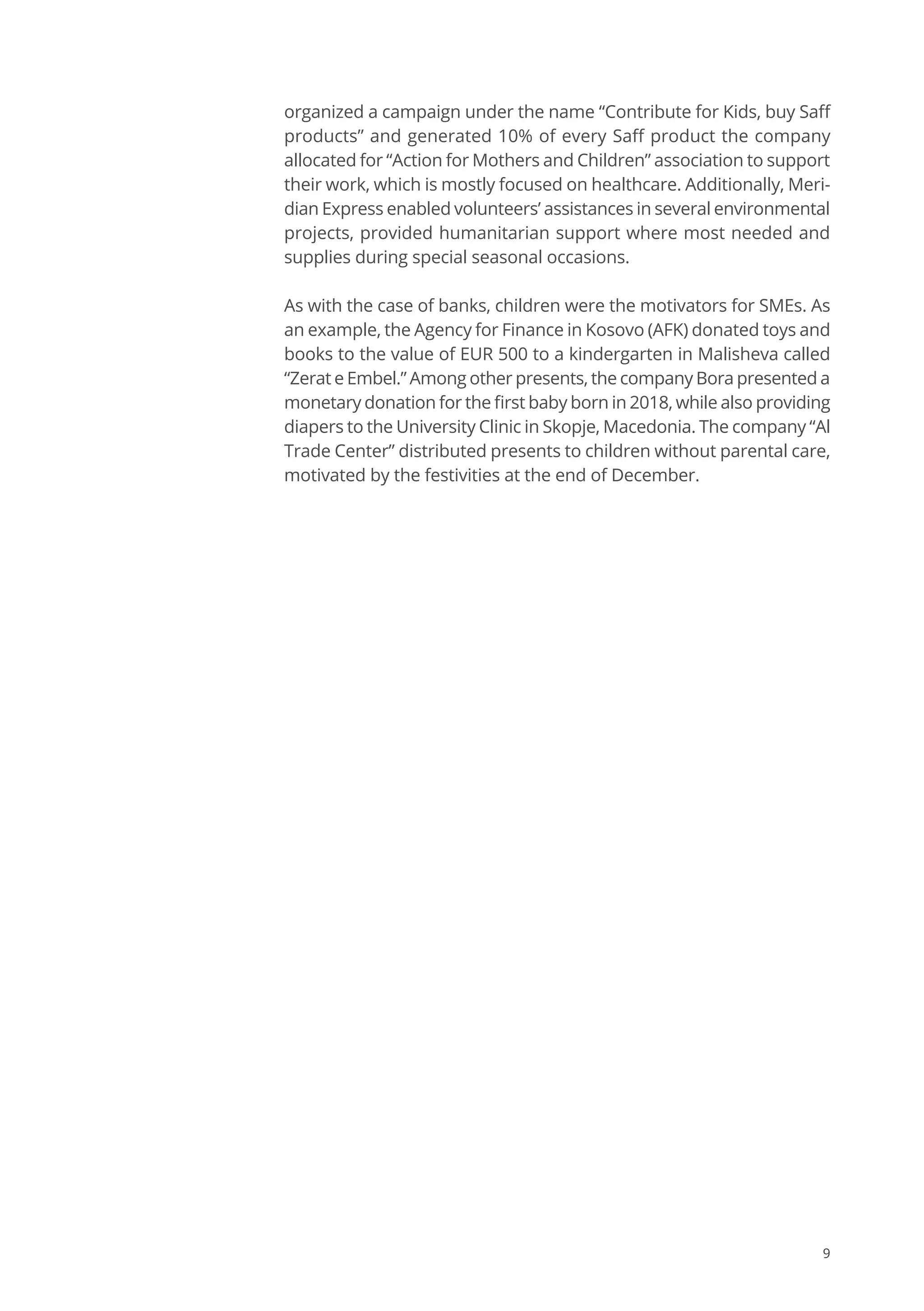 9
organized a campaign under the name “Contribute for Kids, buy Saff
products” and generated 10% of every Saff product the company
allocated for “Action for Mothers and Children” association to support
their work, which is mostly focused on healthcare. Additionally, Meri-
dian Express enabled volunteers’ assistances in several environmental
projects, provided humanitarian support where most needed and
supplies during special seasonal occasions.
As with the case of banks, children were the motivators for SMEs. As
an example, the Agency for Finance in Kosovo (AFK) donated toys and
books to the value of EUR 500 to a kindergarten in Malisheva called
“Zerat e Embel.” Among other presents, the company Bora presented a
monetary donation for the first baby born in 2018, while also providing
diapers to the University Clinic in Skopje, Macedonia. The company “Al
Trade Center” distributed presents to children without parental care,
motivated by the festivities at the end of December.
 