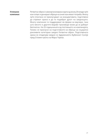 21
Ретвитни оброк е самоорганизирана група од околу 20 млади луѓе
кои готват и донираат оброци на оние кои имаат потреба. Многу
луѓе спонтано се приклучуваат на иницијативата, подготвени
да спремат храна и да го подобрат духот на заедницата.
Многу компании ги поддржуваат во форма на ваучери, така
што месото и другите видови производи може да се добијат
бесплатно. На 25-годишнината од постоењето на компанијата,
Тинекс се приклучи на подготовките на оброци за социјално
ранливите категории заедно Ретвитни оброк. Подготвената
храна се споделува заедно со Здружението Љубезност Скопје
пред Спомен куќата на Мајка Тереза.
Успешни
кампањи
 