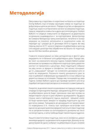 30 Северна Македонија донира 2019 - Годишен извештај за состојбата со филантропијата
Методологија
Овој извештај е подготвен со користење на базата на податоци
Giving Balkans, која останува најсигурен извор на податоци за
добротворни цели во регионот. Поради отсуство на официјални
податоци, користи алтернативни начини за собирање податоци,
пред се, медиумски извештаи и други достапни ресурси. Catalyst
Balkans ги следеше извештаите на медиумите за дијаспората
за домашна индивидуална и за корпоративна филантропија
во Северна Македонија преку електронски, печатени и онлајн
медиуми на локално, регионално и национално ниво, во
периодот од 1 јануари до 31 декември 2019-та година. Во овој
период, вкупно 4,711 записи поврзани со добротворни цели од
сите видови донатори беа обработени во базата на податоци,
од кои 422 беа засебни донации.
Главното ограничување на оваа методологија е фактот дека
медиумите не ги бележат сите добротворни цели. Поради ова,
во текот на изминатите неколку години, Catalyst Balkans разви
механизам за проверка на собраните податоци преку директен
контакт со приматели и донатори. Иако податоците собрани
на овој начин се вредни и сеопфатни, тие некако почнуваат
да го „нарушуваат“ трендот на снименото донирање што се
наоѓа во медиумите. Разликата помеѓу донираната сума за
која се добиваат информации од медиумите и онаа собрана од
директни извори се зголемува. Поради ова, почнувајќи од оваа
година, Catalyst Balkans одлучи да спроведе промени што ќе ја
подобрат методологијата во врска со анализата и известувањето.
Накратко, за да може сликата за донирање на годишно ниво да се
спореди со претходните периоди, трендовите од 2019-та година
за добротворни цели ќе бидат прикажани само врз основа на
евидентирани случаи и суми објавени од медиумите. Од друга
страна, како и претходните години, вкупниот проценет износ
ќе биде презентиран земајќи ги предвид податоците од сите
достапни извори. Трендовите во донирањето се презентираат
со издвојувања (т.е. помош при природни катастрофи или
единечни донации од висока вредност) затоа што овие податоци
не се репрезентативни за континуираното донирање во текот
на секоја година, и затоа треба да бидат презентирани одделно.
Нашите квантитативни податоци, иако не се сеопфатни, даваат
минимум вредност за релевантните индикатори. Доколку на пр.
дискутираме во однос на бројот на добротворни акции, можеме
 