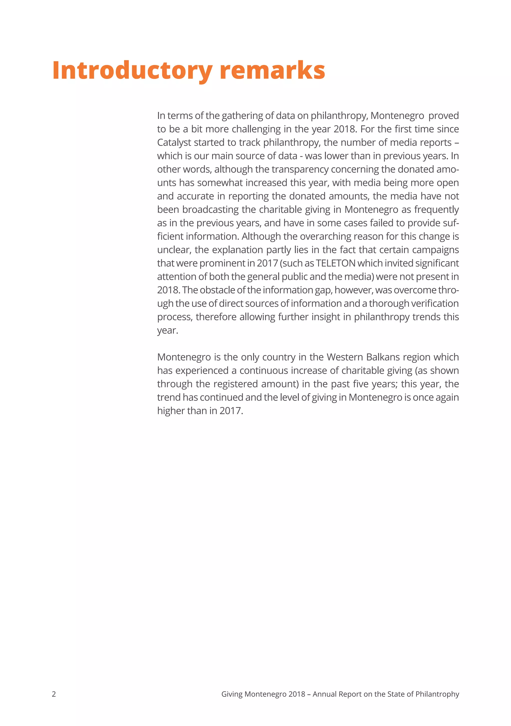 2 Giving Montenegro 2018 – Annual Report on the State of Philantrophy
Introductory remarks
In terms of the gathering of data on philanthropy, Montenegro proved
to be a bit more challenging in the year 2018. For the first time since
Catalyst started to track philanthropy, the number of media reports –
which is our main source of data - was lower than in previous years. In
other words, although the transparency concerning the donated amo-
unts has somewhat increased this year, with media being more open
and accurate in reporting the donated amounts, the media have not
been broadcasting the charitable giving in Montenegro as frequently
as in the previous years, and have in some cases failed to provide suf-
ficient information. Although the overarching reason for this change is
unclear, the explanation partly lies in the fact that certain campaigns
that were prominent in 2017 (such as TELETON which invited significant
attention of both the general public and the media) were not present in
2018.Theobstacleoftheinformationgap,however,wasovercomethro-
ugh the use of direct sources of information and a thorough verification
process, therefore allowing further insight in philanthropy trends this
year.
Montenegro is the only country in the Western Balkans region which
has experienced a continuous increase of charitable giving (as shown
through the registered amount) in the past five years; this year, the
trend has continued and the level of giving in Montenegro is once again
higher than in 2017.
 