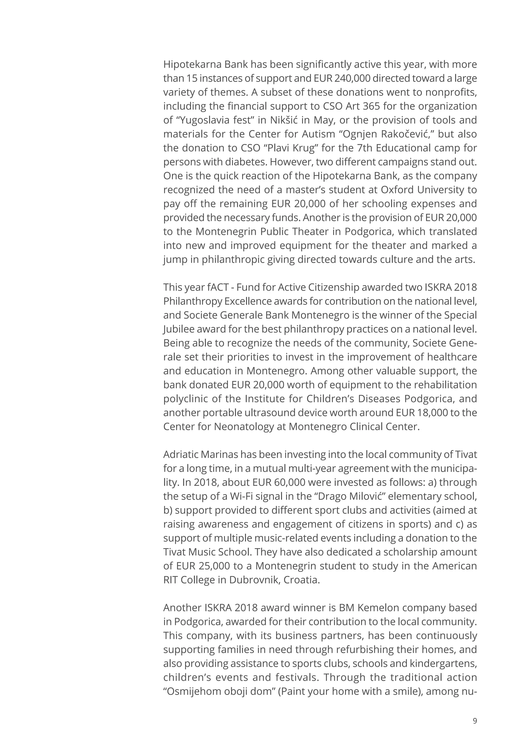 9
Hipotekarna Bank has been significantly active this year, with more
than 15 instances of support and EUR 240,000 directed toward a large
variety of themes. A subset of these donations went to nonprofits,
including the financial support to CSO Art 365 for the organization
of “Yugoslavia fest” in Nikšić in May, or the provision of tools and
materials for the Center for Autism “Ognjen Rakočević,” but also
the donation to CSO “Plavi Krug” for the 7th Educational camp for
persons with diabetes. However, two different campaigns stand out.
One is the quick reaction of the Hipotekarna Bank, as the company
recognized the need of a master’s student at Oxford University to
pay off the remaining EUR 20,000 of her schooling expenses and
provided the necessary funds. Another is the provision of EUR 20,000
to the Montenegrin Public Theater in Podgorica, which translated
into new and improved equipment for the theater and marked a
jump in philanthropic giving directed towards culture and the arts.
This year fACT - Fund for Active Citizenship awarded two ISKRA 2018
Philanthropy Excellence awards for contribution on the national level,
and Societe Generale Bank Montenegro is the winner of the Special
Jubilee award for the best philanthropy practices on a national level.
Being able to recognize the needs of the community, Societe Gene-
rale set their priorities to invest in the improvement of healthcare
and education in Montenegro. Among other valuable support, the
bank donated EUR 20,000 worth of equipment to the rehabilitation
polyclinic of the Institute for Children’s Diseases Podgorica, and
another portable ultrasound device worth around EUR 18,000 to the
Center for Neonatology at Montenegro Clinical Center.
Adriatic Marinas has been investing into the local community of Tivat
for a long time, in a mutual multi-year agreement with the municipa-
lity. In 2018, about EUR 60,000 were invested as follows: a) through
the setup of a Wi-Fi signal in the “Drago Milović” elementary school,
b) support provided to different sport clubs and activities (aimed at
raising awareness and engagement of citizens in sports) and c) as
support of multiple music-related events including a donation to the
Tivat Music School. They have also dedicated a scholarship amount
of EUR 25,000 to a Montenegrin student to study in the American
RIT College in Dubrovnik, Croatia.
Another ISKRA 2018 award winner is BM Kemelon company based
in Podgorica, awarded for their contribution to the local community.
This company, with its business partners, has been continuously
supporting families in need through refurbishing their homes, and
also providing assistance to sports clubs, schools and kindergartens,
children’s events and festivals. Through the traditional action
“Osmijehom oboji dom” (Paint your home with a smile), among nu-
 