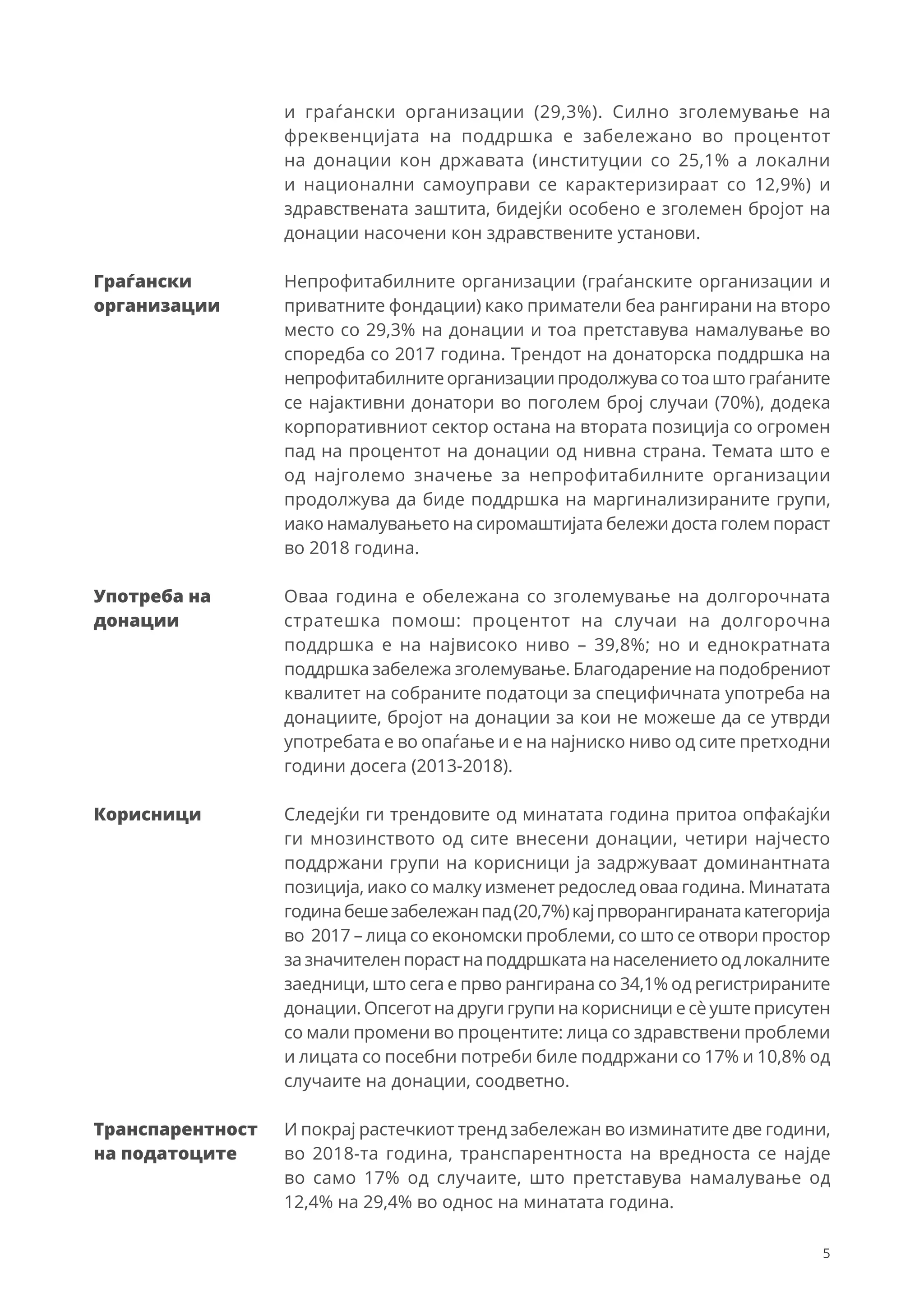 5
и граѓански организации (29,3%). Силно зголемување на
фреквенцијата на поддршка е забележано во процентот
на донации кон државата (институции со 25,1% а локални
и национални самоуправи се карактеризираат со 12,9%) и
здравствената заштита, бидејќи особено е зголемен бројот на
донации насочени кон здравствените установи.
Непрофитабилните организации (граѓанските организации и
приватните фондации) како приматели беа рангирани на второ
место со 29,3% на донации и тоа претставува намалување во
споредба со 2017 година. Трендот на донаторска поддршка на
непрофитабилните организациипродолжува сотоа што граѓаните
се најактивни донатори во поголем број случаи (70%), додека
корпоративниот сектор остана на втората позиција со огромен
пад на процентот на донации од нивна страна. Темата што е
од најголемо значење за непрофитабилните организации
продолжува да биде поддршка на маргинализираните групи,
иако намалувањето на сиромаштијата бележи доста голем пораст
во 2018 година.
Оваа година е обележана со зголемување на долгорочната
стратешка помош: процентот на случаи на долгорочна
поддршка е на највисоко ниво – 39,8%; но и еднократната
поддршка забележа зголемување. Благодарение на подобрениот
квалитет на собраните податоци за специфичната употреба на
донациите, бројот на донации за кои не можеше да се утврди
употребата е во опаѓање и е на најниско ниво од сите претходни
години досега (2013-2018).
Следејќи ги трендовите од минатата година притоа опфаќајќи
ги мнозинството од сите внесени донации, четири најчесто
поддржани групи на корисници ја задржуваат доминантната
позиција, иако со малку изменет редослед оваа година. Минатата
годинабешезабележанпад(20,7%)кајпрворангиранатакатегорија
во 2017 – лица со економски проблеми, со што се отвори простор
за значителен пораст на поддршката на населението од локалните
заедници, што сега е прво рангирана со 34,1% од регистрираните
донации. Опсегот на други групи на корисници е сè уште присутен
со мали промени во процентите: лица со здравствени проблеми
и лицата со посебни потреби биле поддржани со 17% и 10,8% од
случаите на донации, соодветно.
И покрај растечкиот тренд забележан во изминатите две години,
во 2018-та година, транспарентноста на вредноста се најде
во само 17% од случаите, што претставува намалување од
12,4% на 29,4% во однос на минатата година.
Граѓански
организации
Употреба на
донации
Корисници
Транспарентност
на податоците
 