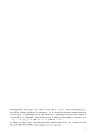 27
Истражувањето за донирање во Северна Македонија 2018 година - Годишниот извештај за
состојбата со филантропијата – Краток преглед е дел од пошироката иницијатива за промовирање
и стимулирање на филантропија во регионот што ја спроведува Фондацијата Каталист.
Спроведените истражувања и оваа публикација се создадени од Фондацијата Каталист и со
поддршка од Фондацијата Ч. С. Мот (Charles Stewart Mott Foundation).
Мислењата изразени во оваа публикација не ги одразуваат оние на Balkan Trust for Democracy (BTD,
the German Marshall Fund of the United States или нивните партнери.
 